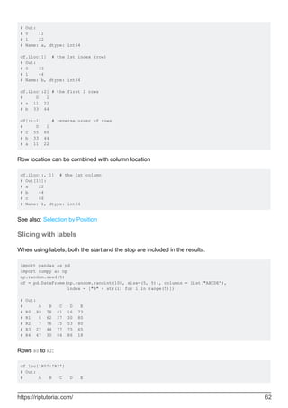 # Out:
# 0 11
# 1 22
# Name: a, dtype: int64
df.iloc[1] # the 1st index (row)
# Out:
# 0 33
# 1 44
# Name: b, dtype: int64
df.iloc[:2] # the first 2 rows
# 0 1
# a 11 22
# b 33 44
df[::-1] # reverse order of rows
# 0 1
# c 55 66
# b 33 44
# a 11 22
Row location can be combined with column location
df.iloc[:, 1] # the 1st column
# Out[15]:
# a 22
# b 44
# c 66
# Name: 1, dtype: int64
See also: Selection by Position
Slicing with labels
When using labels, both the start and the stop are included in the results.
import pandas as pd
import numpy as np
np.random.seed(5)
df = pd.DataFrame(np.random.randint(100, size=(5, 5)), columns = list("ABCDE"),
index = ["R" + str(i) for i in range(5)])
# Out:
# A B C D E
# R0 99 78 61 16 73
# R1 8 62 27 30 80
# R2 7 76 15 53 80
# R3 27 44 77 75 65
# R4 47 30 84 86 18
Rows R0 to R2:
df.loc['R0':'R2']
# Out:
# A B C D E
https://riptutorial.com/ 62
 