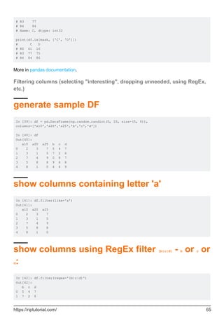 # R3 77
# R4 84
# Name: C, dtype: int32
print(df.ix[mask, ['C', 'D']])
# C D
# R0 61 16
# R3 77 75
# R4 84 86
More in pandas documentation.
Filtering columns (selecting "interesting", dropping unneeded, using RegEx,
etc.)
generate sample DF
In [39]: df = pd.DataFrame(np.random.randint(0, 10, size=(5, 6)),
columns=['a10','a20','a25','b','c','d'])
In [40]: df
Out[40]:
a10 a20 a25 b c d
0 2 3 7 5 4 7
1 3 1 5 7 2 6
2 7 4 9 0 8 7
3 5 8 8 9 6 8
4 8 1 0 4 4 9
show columns containing letter 'a'
In [41]: df.filter(like='a')
Out[41]:
a10 a20 a25
0 2 3 7
1 3 1 5
2 7 4 9
3 5 8 8
4 8 1 0
show columns using RegEx filter (b|c|d) - b or c or
d:
In [42]: df.filter(regex='(b|c|d)')
Out[42]:
b c d
0 5 4 7
1 7 2 6
https://riptutorial.com/ 65
 