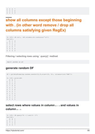 2 0 8 7
3 9 6 8
4 4 4 9
show all columns except those beginning
with a (in other word remove / drop all
columns satisfying given RegEx)
In [43]: df.ix[:, ~df.columns.str.contains('^a')]
Out[43]:
b c d
0 5 4 7
1 7 2 6
2 0 8 7
3 9 6 8
4 4 4 9
Filtering / selecting rows using `.query()` method
import pandas as pd
generate random DF
df = pd.DataFrame(np.random.randint(0,10,size=(10, 3)), columns=list('ABC'))
In [16]: print(df)
A B C
0 4 1 4
1 0 2 0
2 7 8 8
3 2 1 9
4 7 3 8
5 4 0 7
6 1 5 5
7 6 7 8
8 6 7 3
9 6 4 5
select rows where values in column A > 2 and values in
column B < 5
In [18]: df.query('A > 2 and B < 5')
Out[18]:
A B C
0 4 1 4
4 7 3 8
5 4 0 7
https://riptutorial.com/ 66
 