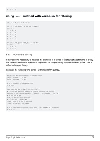 9 6 4 5
using .query() method with variables for filtering
In [23]: B_filter = [1,7]
In [24]: df.query('B == @B_filter')
Out[24]:
A B C
0 4 1 4
3 2 1 9
7 6 7 8
8 6 7 3
In [25]: df.query('@B_filter in B')
Out[25]:
A B C
0 4 1 4
Path Dependent Slicing
It may become necessary to traverse the elements of a series or the rows of a dataframe in a way
that the next element or next row is dependent on the previously selected element or row. This is
called path dependency.
Consider the following time series s with irregular frequency.
#starting python community conventions
import numpy as np
import pandas as pd
# n is number of observations
n = 5000
day = pd.to_datetime(['2013-02-06'])
# irregular seconds spanning 28800 seconds (8 hours)
seconds = np.random.rand(n) * 28800 * pd.Timedelta(1, 's')
# start at 8 am
start = pd.offsets.Hour(8)
# irregular timeseries
tidx = day + start + seconds
tidx = tidx.sort_values()
s = pd.Series(np.random.randn(n), tidx, name='A').cumsum()
s.plot();
https://riptutorial.com/ 67
 