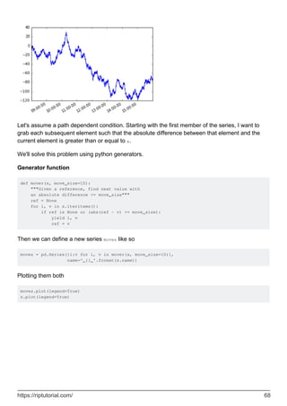 Let's assume a path dependent condition. Starting with the first member of the series, I want to
grab each subsequent element such that the absolute difference between that element and the
current element is greater than or equal to x.
We'll solve this problem using python generators.
Generator function
def mover(s, move_size=10):
"""Given a reference, find next value with
an absolute difference >= move_size"""
ref = None
for i, v in s.iteritems():
if ref is None or (abs(ref - v) >= move_size):
yield i, v
ref = v
Then we can define a new series moves like so
moves = pd.Series({i:v for i, v in mover(s, move_size=10)},
name='_{}_'.format(s.name))
Plotting them both
moves.plot(legend=True)
s.plot(legend=True)
https://riptutorial.com/ 68
 