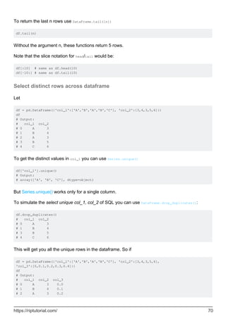 To return the last n rows use DataFrame.tail([n])
df.tail(n)
Without the argument n, these functions return 5 rows.
Note that the slice notation for head/tail would be:
df[:10] # same as df.head(10)
df[-10:] # same as df.tail(10)
Select distinct rows across dataframe
Let
df = pd.DataFrame({'col_1':['A','B','A','B','C'], 'col_2':[3,4,3,5,6]})
df
# Output:
# col_1 col_2
# 0 A 3
# 1 B 4
# 2 A 3
# 3 B 5
# 4 C 6
To get the distinct values in col_1 you can use Series.unique()
df['col_1'].unique()
# Output:
# array(['A', 'B', 'C'], dtype=object)
But Series.unique() works only for a single column.
To simulate the select unique col_1, col_2 of SQL you can use DataFrame.drop_duplicates():
df.drop_duplicates()
# col_1 col_2
# 0 A 3
# 1 B 4
# 3 B 5
# 4 C 6
This will get you all the unique rows in the dataframe. So if
df = pd.DataFrame({'col_1':['A','B','A','B','C'], 'col_2':[3,4,3,5,6],
'col_3':[0,0.1,0.2,0.3,0.4]})
df
# Output:
# col_1 col_2 col_3
# 0 A 3 0.0
# 1 B 4 0.1
# 2 A 3 0.2
https://riptutorial.com/ 70
 