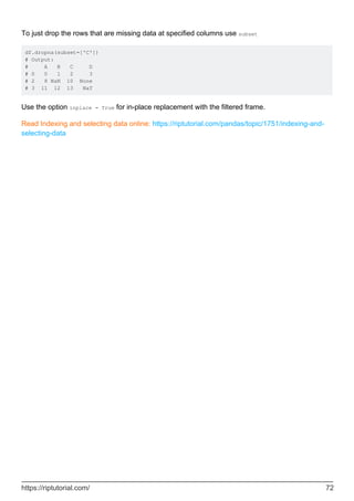 To just drop the rows that are missing data at specified columns use subset
df.dropna(subset=['C'])
# Output:
# A B C D
# 0 0 1 2 3
# 2 8 NaN 10 None
# 3 11 12 13 NaT
Use the option inplace = True for in-place replacement with the filtered frame.
Read Indexing and selecting data online: https://riptutorial.com/pandas/topic/1751/indexing-and-
selecting-data
https://riptutorial.com/ 72
 