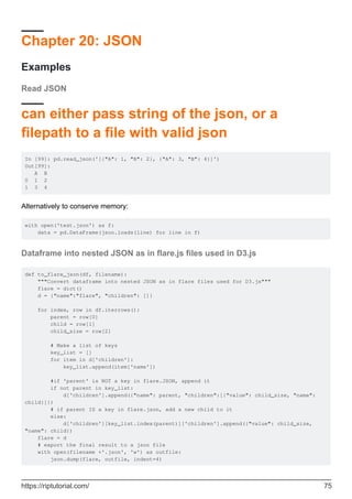 Chapter 20: JSON
Examples
Read JSON
can either pass string of the json, or a
filepath to a file with valid json
In [99]: pd.read_json('[{"A": 1, "B": 2}, {"A": 3, "B": 4}]')
Out[99]:
A B
0 1 2
1 3 4
Alternatively to conserve memory:
with open('test.json') as f:
data = pd.DataFrame(json.loads(line) for line in f)
Dataframe into nested JSON as in flare.js files used in D3.js
def to_flare_json(df, filename):
"""Convert dataframe into nested JSON as in flare files used for D3.js"""
flare = dict()
d = {"name":"flare", "children": []}
for index, row in df.iterrows():
parent = row[0]
child = row[1]
child_size = row[2]
# Make a list of keys
key_list = []
for item in d['children']:
key_list.append(item['name'])
#if 'parent' is NOT a key in flare.JSON, append it
if not parent in key_list:
d['children'].append({"name": parent, "children":[{"value": child_size, "name":
child}]})
# if parent IS a key in flare.json, add a new child to it
else:
d['children'][key_list.index(parent)]['children'].append({"value": child_size,
"name": child})
flare = d
# export the final result to a json file
with open(filename +'.json', 'w') as outfile:
json.dump(flare, outfile, indent=4)
https://riptutorial.com/ 75
 