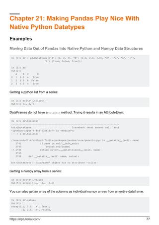 Chapter 21: Making Pandas Play Nice With
Native Python Datatypes
Examples
Moving Data Out of Pandas Into Native Python and Numpy Data Structures
In [1]: df = pd.DataFrame({'A': [1, 2, 3], 'B': [1.0, 2.0, 3.0], 'C': ['a', 'b', 'c'],
'D': [True, False, True]})
In [2]: df
Out[2]:
A B C D
0 1 1.0 a True
1 2 2.0 b False
2 3 3.0 c True
Getting a python list from a series:
In [3]: df['A'].tolist()
Out[3]: [1, 2, 3]
DataFrames do not have a tolist() method. Trying it results in an AttributeError:
In [4]: df.tolist()
---------------------------------------------------------------------------
AttributeError Traceback (most recent call last)
<ipython-input-4-fc6763af1ff7> in <module>()
----> 1 df.tolist()
//anaconda/lib/python2.7/site-packages/pandas/core/generic.pyc in __getattr__(self, name)
2742 if name in self._info_axis:
2743 return self[name]
-> 2744 return object.__getattribute__(self, name)
2745
2746 def __setattr__(self, name, value):
AttributeError: 'DataFrame' object has no attribute 'tolist'
Getting a numpy array from a series:
In [5]: df['B'].values
Out[5]: array([ 1., 2., 3.])
You can also get an array of the columns as individual numpy arrays from an entire dataframe:
In [6]: df.values
Out[6]:
array([[1, 1.0, 'a', True],
[2, 2.0, 'b', False],
https://riptutorial.com/ 77
 