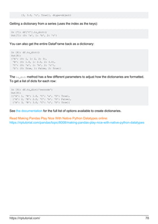 [3, 3.0, 'c', True]], dtype=object)
Getting a dictionary from a series (uses the index as the keys):
In [7]: df['C'].to_dict()
Out[7]: {0: 'a', 1: 'b', 2: 'c'}
You can also get the entire DataFrame back as a dictionary:
In [8]: df.to_dict()
Out[8]:
{'A': {0: 1, 1: 2, 2: 3},
'B': {0: 1.0, 1: 2.0, 2: 3.0},
'C': {0: 'a', 1: 'b', 2: 'c'},
'D': {0: True, 1: False, 2: True}}
The to_dict method has a few different parameters to adjust how the dictionaries are formatted.
To get a list of dicts for each row:
In [9]: df.to_dict('records')
Out[9]:
[{'A': 1, 'B': 1.0, 'C': 'a', 'D': True},
{'A': 2, 'B': 2.0, 'C': 'b', 'D': False},
{'A': 3, 'B': 3.0, 'C': 'c', 'D': True}]
See the documentation for the full list of options available to create dictionaries.
Read Making Pandas Play Nice With Native Python Datatypes online:
https://riptutorial.com/pandas/topic/8008/making-pandas-play-nice-with-native-python-datatypes
https://riptutorial.com/ 78
 