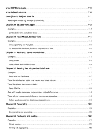 show HDFStore details 110
show indexed columns 110
close (flush to disk) our store file 111
Read Nginx access log (multiple quotechars) 111
Chapter 29: pd.DataFrame.apply 112
Examples 112
pandas.DataFrame.apply Basic Usage 112
Chapter 30: Read MySQL to DataFrame 114
Examples 114
Using sqlalchemy and PyMySQL 114
To read mysql to dataframe, In case of large amount of data 114
Chapter 31: Read SQL Server to Dataframe 115
Examples 115
Using pyodbc 115
Using pyodbc with connection loop 115
Chapter 32: Reading files into pandas DataFrame 117
Examples 117
Read table into DataFrame 117
Table file with header, footer, row names, and index column: 117
Table file without row names or index: 117
Read CSV File 118
Data with header, separated by semicolons instead of commas 118
Table without row names or index and commas as separators 118
Collect google spreadsheet data into pandas dataframe 119
Chapter 33: Resampling 120
Examples 120
Downsampling and upsampling 120
Chapter 34: Reshaping and pivoting 122
Examples 122
Simple pivoting 122
Pivoting with aggregating 123
 