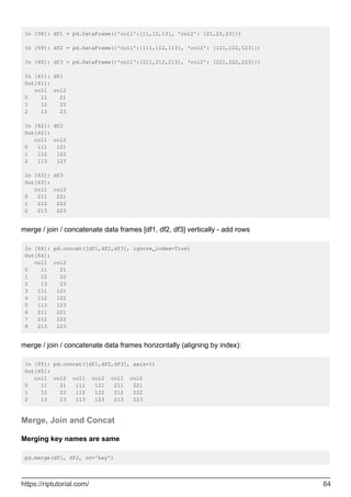 In [58]: df1 = pd.DataFrame({'col1':[11,12,13], 'col2': [21,22,23]})
In [59]: df2 = pd.DataFrame({'col1':[111,112,113], 'col2': [121,122,123]})
In [60]: df3 = pd.DataFrame({'col1':[211,212,213], 'col2': [221,222,223]})
In [61]: df1
Out[61]:
col1 col2
0 11 21
1 12 22
2 13 23
In [62]: df2
Out[62]:
col1 col2
0 111 121
1 112 122
2 113 123
In [63]: df3
Out[63]:
col1 col2
0 211 221
1 212 222
2 213 223
merge / join / concatenate data frames [df1, df2, df3] vertically - add rows
In [64]: pd.concat([df1,df2,df3], ignore_index=True)
Out[64]:
col1 col2
0 11 21
1 12 22
2 13 23
3 111 121
4 112 122
5 113 123
6 211 221
7 212 222
8 213 223
merge / join / concatenate data frames horizontally (aligning by index):
In [65]: pd.concat([df1,df2,df3], axis=1)
Out[65]:
col1 col2 col1 col2 col1 col2
0 11 21 111 121 211 221
1 12 22 112 122 212 222
2 13 23 113 123 213 223
Merge, Join and Concat
Merging key names are same
pd.merge(df1, df2, on='key')
https://riptutorial.com/ 84
 