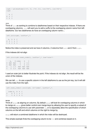 right = pd.DataFrame([['a', 3], ['b', 4]], list('XY'), list('AC'))
right
A C
X a 3
Y b 4
join
Think of join as wanting to combine to dataframes based on their respective indexes. If there are
overlapping columns, join will want you to add a suffix to the overlapping column name from left
dataframe. Our two dataframes do have an overlapping column name A.
left.join(right, lsuffix='_')
A_ B A C
X a 1 a 3
Y b 2 b 4
Notice the index is preserved and we have 4 columns. 2 columns from left and 2 from right.
If the indexes did not align
left.join(right.reset_index(), lsuffix='_', how='outer')
A_ B index A C
0 NaN NaN X a 3.0
1 NaN NaN Y b 4.0
X a 1.0 NaN NaN NaN
Y b 2.0 NaN NaN NaN
I used an outer join to better illustrate the point. If the indexes do not align, the result will be the
union of the indexes.
We can tell join to use a specific column in the left dataframe to use as the join key, but it will still
use the index from the right.
left.reset_index().join(right, on='index', lsuffix='_')
index A_ B A C
0 X a 1 a 3
1 Y b 2 b 4
merge
Think of merge as aligning on columns. By default merge will look for overlapping columns in which
to merge on. merge gives better control over merge keys by allowing the user to specify a subset of
the overlapping columns to use with parameter on, or to separately allow the specification of which
columns on the left and which columns on the right to merge by.
merge will return a combined dataframe in which the index will be destroyed.
This simple example finds the overlapping column to be 'A' and combines based on it.
https://riptutorial.com/ 86
 
