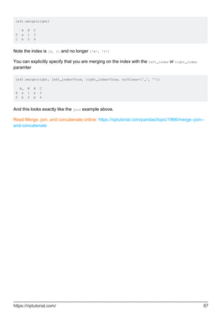 left.merge(right)
A B C
0 a 1 3
1 b 2 4
Note the index is [0, 1] and no longer ['X', 'Y']
You can explicitly specify that you are merging on the index with the left_index or right_index
paramter
left.merge(right, left_index=True, right_index=True, suffixes=['_', ''])
A_ B A C
X a 1 a 3
Y b 2 b 4
And this looks exactly like the join example above.
Read Merge, join, and concatenate online: https://riptutorial.com/pandas/topic/1966/merge--join--
and-concatenate
https://riptutorial.com/ 87
 
