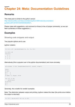 Chapter 24: Meta: Documentation Guidelines
Remarks
This meta post is similar to the python version
http://stackoverflow.com/documentation/python/394/meta-documentation-
guidelines#t=201607240058406359521.
Please make edit suggestions, and comment on those (in lieu of proper comments), so we can
flesh out/iterate on these suggestions :)
Examples
Showing code snippets and output
Two popular options are to use:
ipython notation:
In [11]: df = pd.DataFrame([[1, 2], [3, 4]])
In [12]: df
Out[12]:
0 1
0 1 2
1 3 4
Alternatively (this is popular over in the python documentation) and more concisely:
df.columns # Out: RangeIndex(start=0, stop=2, step=1)
df[0]
# Out:
# 0 1
# 1 3
# Name: 0, dtype: int64
for col in df:
print(col)
# prints:
# 0
# 1
Generally, this is better for smaller examples.
Note: The distinction between output and printing. ipython makes this clear (the prints occur before
the output is returned):
In [21]: [print(col) for col in df]
https://riptutorial.com/ 88
 
