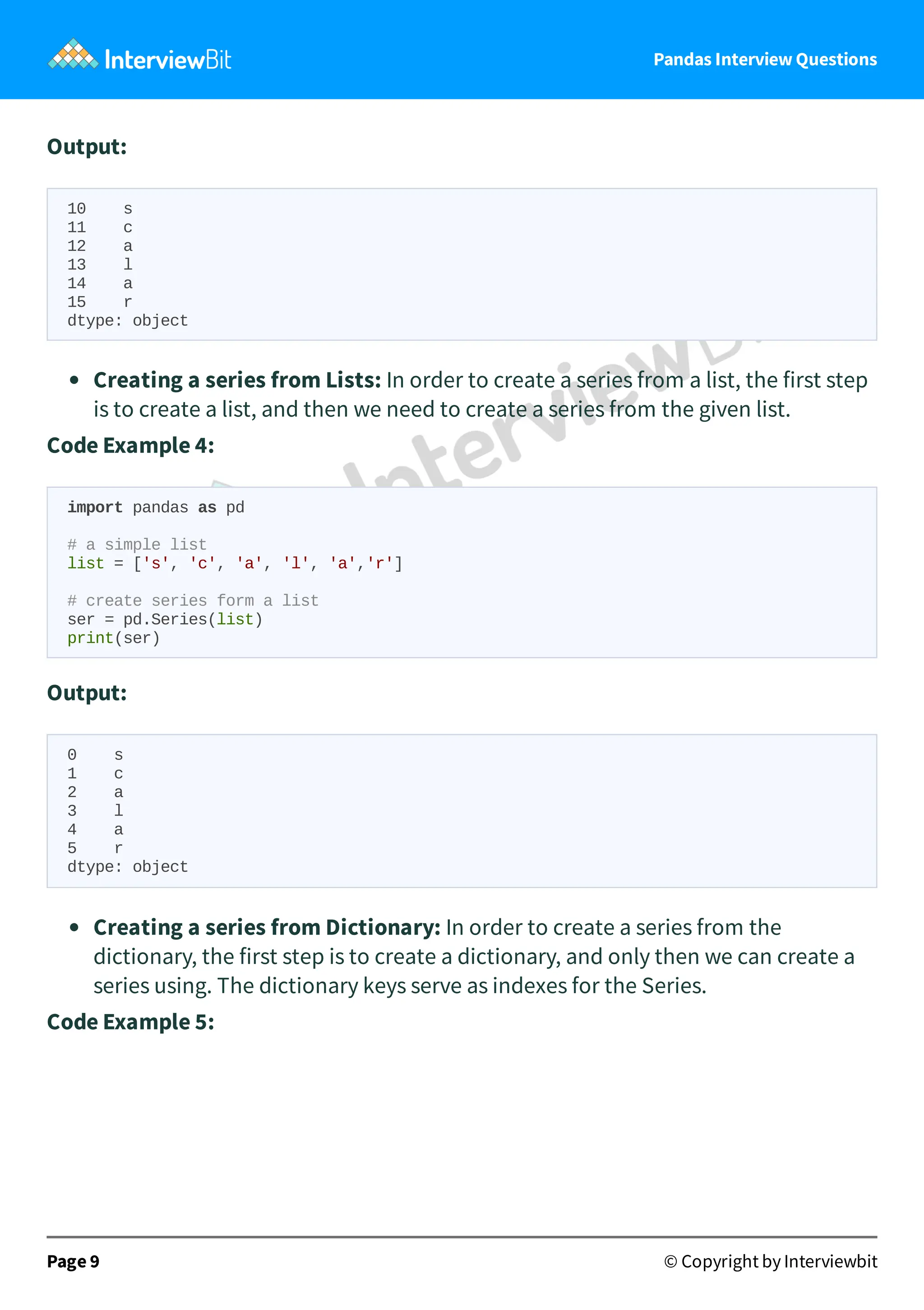 Pandas Interview Questions
Output:
10 s
11 c
12 a
13 l
14 a
15 r
dtype: object
Creating a series from Lists: In order to create a series from a list, the first step
is to create a list, and then we need to create a series from the given list.
Code Example 4:
import pandas as pd
# a simple list
list = ['s', 'c', 'a', 'l', 'a','r']
# create series form a list
ser = pd.Series(list)
print(ser)
Output:
0 s
1 c
2 a
3 l
4 a
5 r
dtype: object
Creating a series from Dictionary: In order to create a series from the
dictionary, the first step is to create a dictionary, and only then we can create a
series using. The dictionary keys serve as indexes for the Series.
Code Example 5:
Page 9 © Copyright by Interviewbit
 