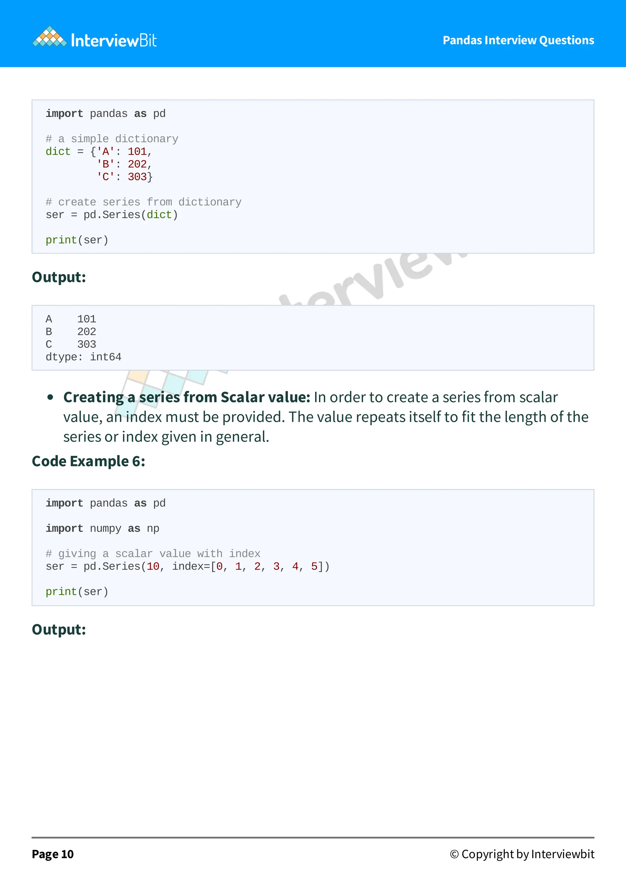 Pandas Interview Questions
import pandas as pd
# a simple dictionary
dict = {'A': 101,
'B': 202,
'C': 303}
# create series from dictionary
ser = pd.Series(dict)
print(ser)
Output:
A 101
B 202
C 303
dtype: int64
Creating a series from Scalar value: In order to create a series from scalar
value, an index must be provided. The value repeats itself to fit the length of the
series or index given in general.
Code Example 6:
import pandas as pd
import numpy as np
# giving a scalar value with index
ser = pd.Series(10, index=[0, 1, 2, 3, 4, 5])
print(ser)
Output:
Page 10 © Copyright by Interviewbit
 