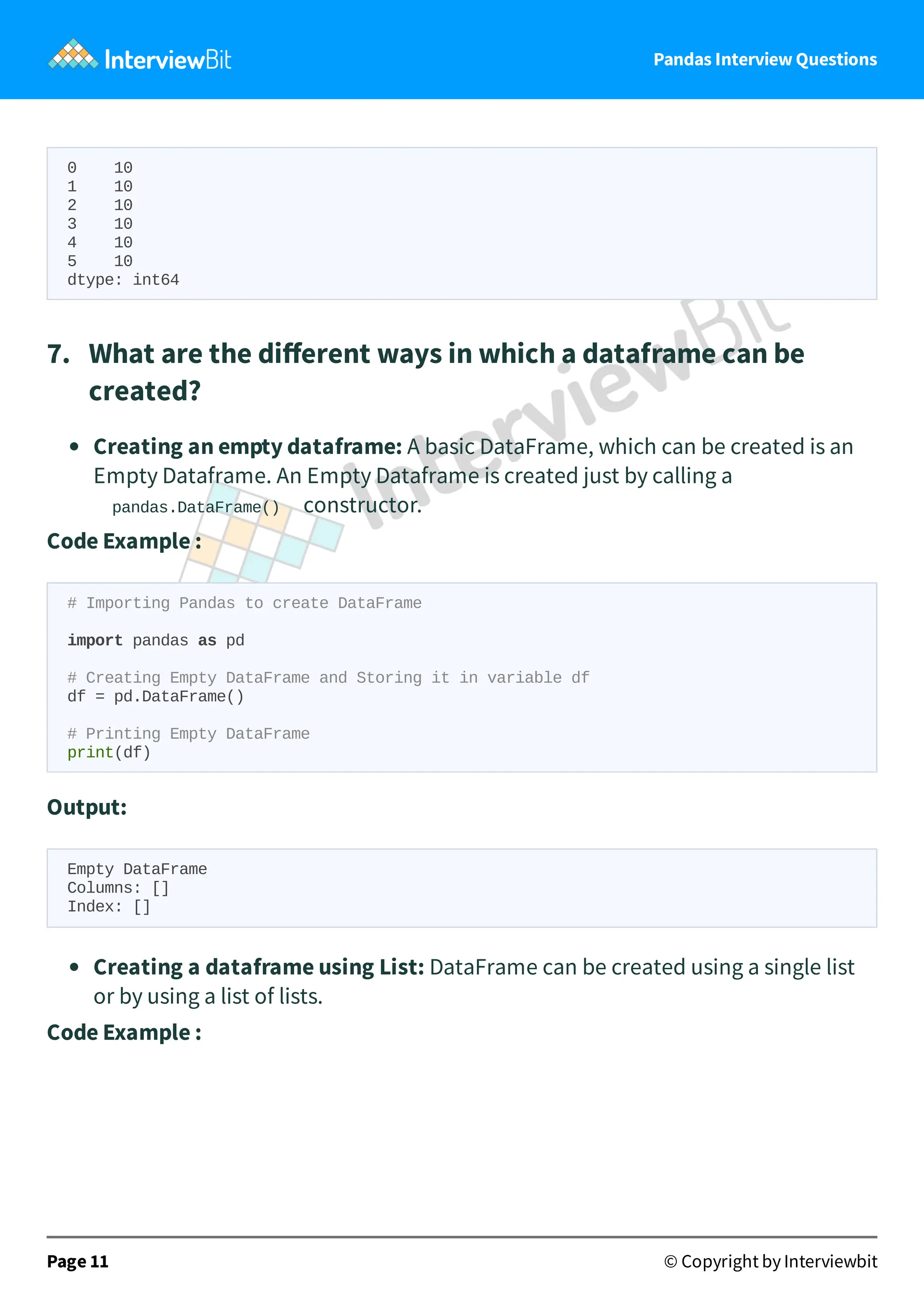 Pandas Interview Questions
0 10
1 10
2 10
3 10
4 10
5 10
dtype: int64
7. What are the diﬀerent ways in which a dataframe can be
created?
Creating an empty dataframe: A basic DataFrame, which can be created is an
Empty Dataframe. An Empty Dataframe is created just by calling a
pandas.DataFrame() constructor.
Code Example :
# Importing Pandas to create DataFrame
import pandas as pd
# Creating Empty DataFrame and Storing it in variable df
df = pd.DataFrame()
# Printing Empty DataFrame
print(df)
Output:
Empty DataFrame
Columns: []
Index: []
Creating a dataframe using List: DataFrame can be created using a single list
or by using a list of lists.
Code Example :
Page 11 © Copyright by Interviewbit
 