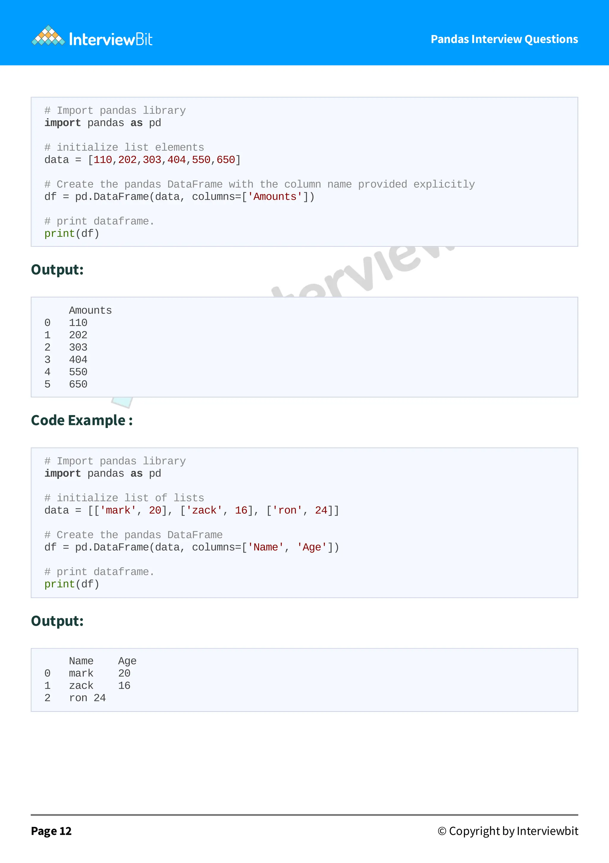 Pandas Interview Questions
# Import pandas library
import pandas as pd
# initialize list elements
data = [110,202,303,404,550,650]
# Create the pandas DataFrame with the column name provided explicitly
df = pd.DataFrame(data, columns=['Amounts'])
# print dataframe.
print(df)
Output:
Amounts
0 110
1 202
2 303
3 404
4 550
5 650
Code Example :
# Import pandas library
import pandas as pd
# initialize list of lists
data = [['mark', 20], ['zack', 16], ['ron', 24]]
# Create the pandas DataFrame
df = pd.DataFrame(data, columns=['Name', 'Age'])
# print dataframe.
print(df)
Output:
Name Age
0 mark 20
1 zack 16
2 ron 24
Page 12 © Copyright by Interviewbit
 