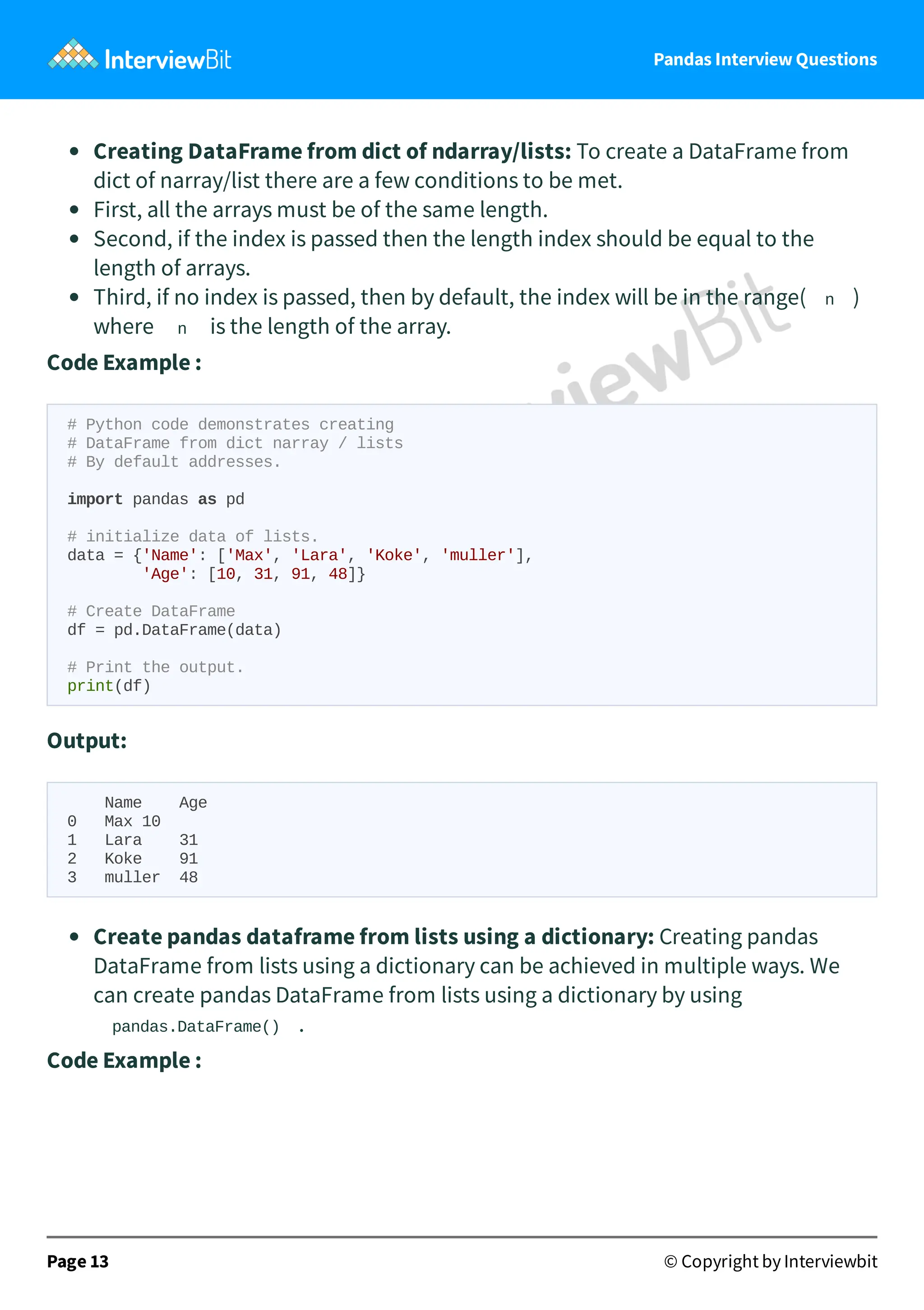 Pandas Interview Questions
Creating DataFrame from dict of ndarray/lists: To create a DataFrame from
dict of narray/list there are a few conditions to be met.
First, all the arrays must be of the same length.
Second, if the index is passed then the length index should be equal to the
length of arrays.
Third, if no index is passed, then by default, the index will be in the range( n )
where n is the length of the array.
Code Example :
# Python code demonstrates creating
# DataFrame from dict narray / lists
# By default addresses.
import pandas as pd
# initialize data of lists.
data = {'Name': ['Max', 'Lara', 'Koke', 'muller'],
'Age': [10, 31, 91, 48]}
# Create DataFrame
df = pd.DataFrame(data)
# Print the output.
print(df)
Output:
Name Age
0 Max 10
1 Lara 31
2 Koke 91
3 muller 48
Create pandas dataframe from lists using a dictionary: Creating pandas
DataFrame from lists using a dictionary can be achieved in multiple ways. We
can create pandas DataFrame from lists using a dictionary by using
pandas.DataFrame() .
Code Example :
Page 13 © Copyright by Interviewbit
 