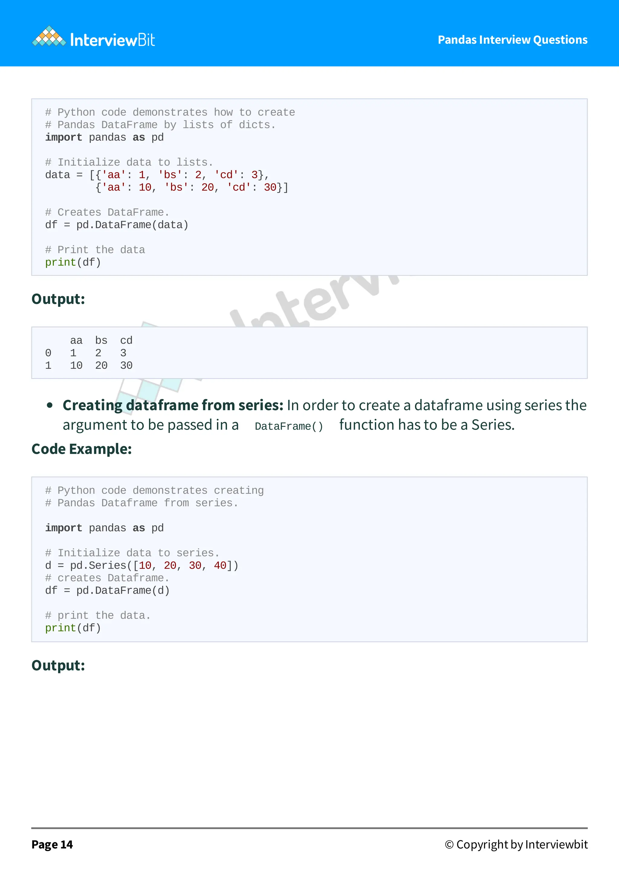 Pandas Interview Questions
# Python code demonstrates how to create
# Pandas DataFrame by lists of dicts.
import pandas as pd
# Initialize data to lists.
data = [{'aa': 1, 'bs': 2, 'cd': 3},
{'aa': 10, 'bs': 20, 'cd': 30}]
# Creates DataFrame.
df = pd.DataFrame(data)
# Print the data
print(df)
Output:
aa bs cd
0 1 2 3
1 10 20 30
Creating dataframe from series: In order to create a dataframe using series the
argument to be passed in a DataFrame() function has to be a Series.
Code Example:
# Python code demonstrates creating
# Pandas Dataframe from series.
import pandas as pd
# Initialize data to series.
d = pd.Series([10, 20, 30, 40])
# creates Dataframe.
df = pd.DataFrame(d)
# print the data.
print(df)
Output:
Page 14 © Copyright by Interviewbit
 