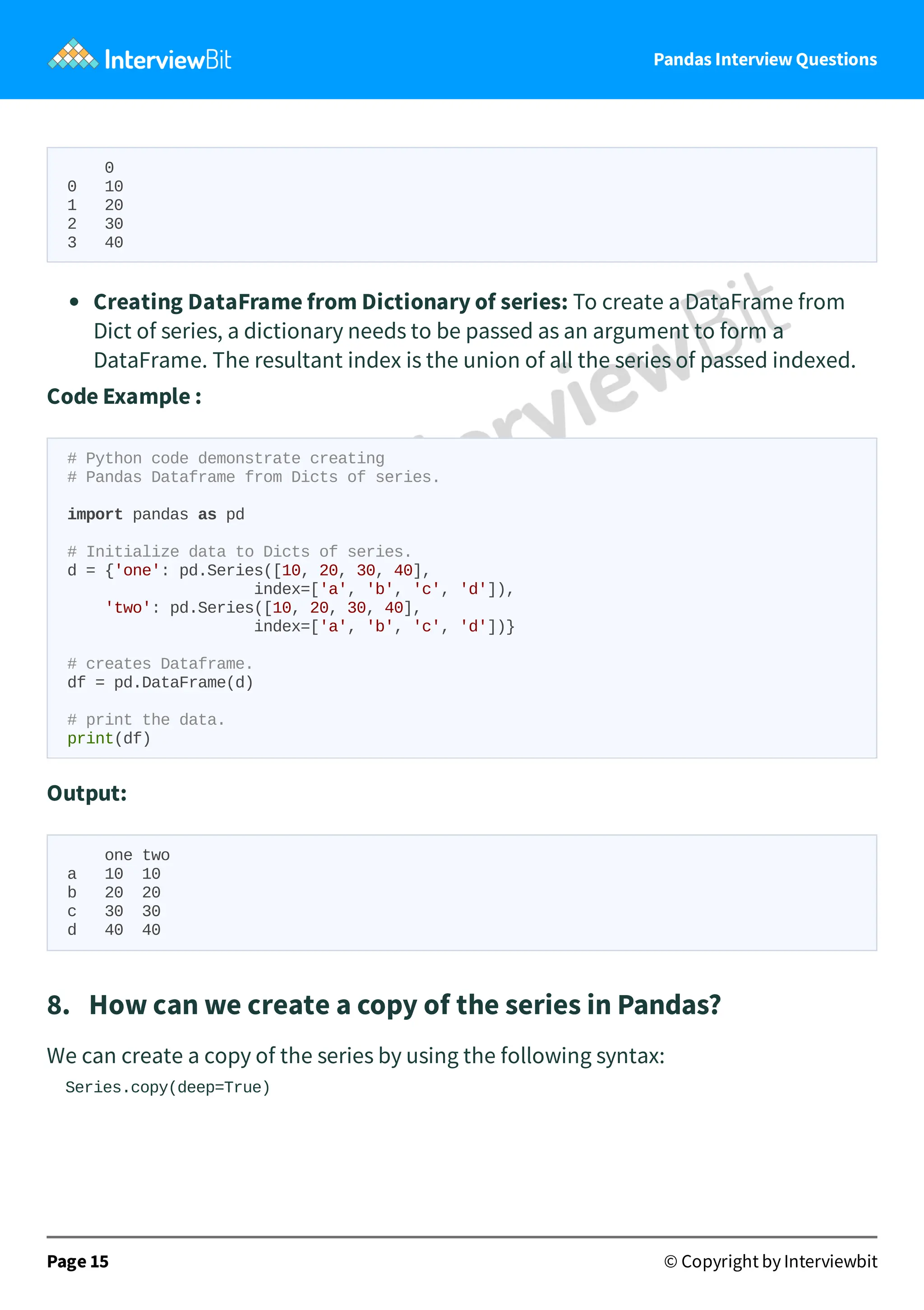 Pandas Interview Questions
0
0 10
1 20
2 30
3 40
Creating DataFrame from Dictionary of series: To create a DataFrame from
Dict of series, a dictionary needs to be passed as an argument to form a
DataFrame. The resultant index is the union of all the series of passed indexed.
Code Example :
# Python code demonstrate creating
# Pandas Dataframe from Dicts of series.
import pandas as pd
# Initialize data to Dicts of series.
d = {'one': pd.Series([10, 20, 30, 40],
index=['a', 'b', 'c', 'd']),
'two': pd.Series([10, 20, 30, 40],
index=['a', 'b', 'c', 'd'])}
# creates Dataframe.
df = pd.DataFrame(d)
# print the data.
print(df)
Output:
one two
a 10 10
b 20 20
c 30 30
d 40 40
8. How can we create a copy of the series in Pandas?
We can create a copy of the series by using the following syntax:
Series.copy(deep=True)
Page 15 © Copyright by Interviewbit
 