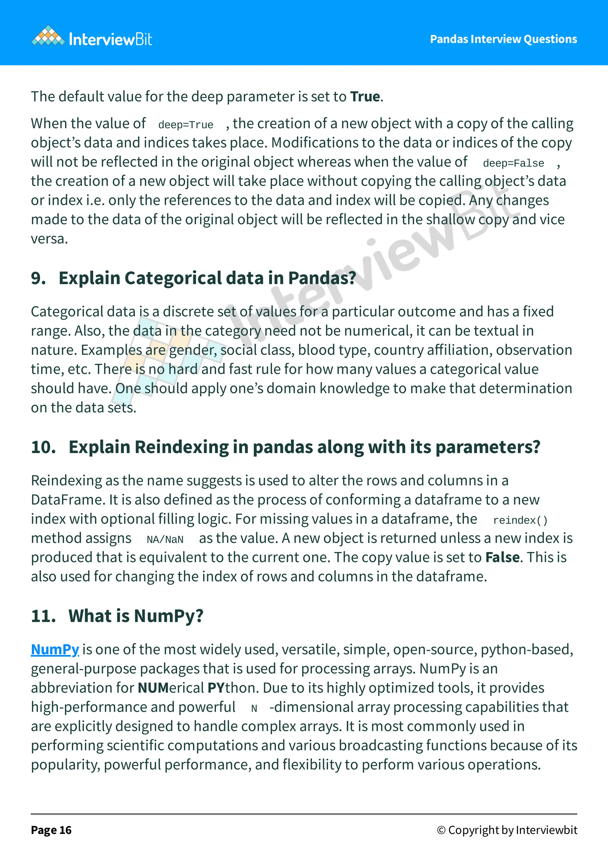 Pandas Interview Questions
The default value for the deep parameter is set to True.
When the value of deep=True , the creation of a new object with a copy of the calling
object’s data and indices takes place. Modifications to the data or indices of the copy
will not be reflected in the original object whereas when the value of deep=False ,
the creation of a new object will take place without copying the calling object’s data
or index i.e. only the references to the data and index will be copied. Any changes
made to the data of the original object will be reflected in the shallow copy and vice
versa.
9. Explain Categorical data in Pandas?
Categorical data is a discrete set of values for a particular outcome and has a fixed
range. Also, the data in the category need not be numerical, it can be textual in
nature. Examples are gender, social class, blood type, country aﬀiliation, observation
time, etc. There is no hard and fast rule for how many values a categorical value
should have. One should apply one’s domain knowledge to make that determination
on the data sets.
10. Explain Reindexing in pandas along with its parameters?
Reindexing as the name suggests is used to alter the rows and columns in a
DataFrame. It is also defined as the process of conforming a dataframe to a new
index with optional filling logic. For missing values in a dataframe, the reindex()
method assigns NA/NaN as the value. A new object is returned unless a new index is
produced that is equivalent to the current one. The copy value is set to False. This is
also used for changing the index of rows and columns in the dataframe.
11. What is NumPy?
NumPy is one of the most widely used, versatile, simple, open-source, python-based,
general-purpose packages that is used for processing arrays. NumPy is an
abbreviation for NUMerical PYthon. Due to its highly optimized tools, it provides
high-performance and powerful N -dimensional array processing capabilities that
are explicitly designed to handle complex arrays. It is most commonly used in
performing scientific computations and various broadcasting functions because of its
popularity, powerful performance, and flexibility to perform various operations.
Page 16 © Copyright by Interviewbit
 