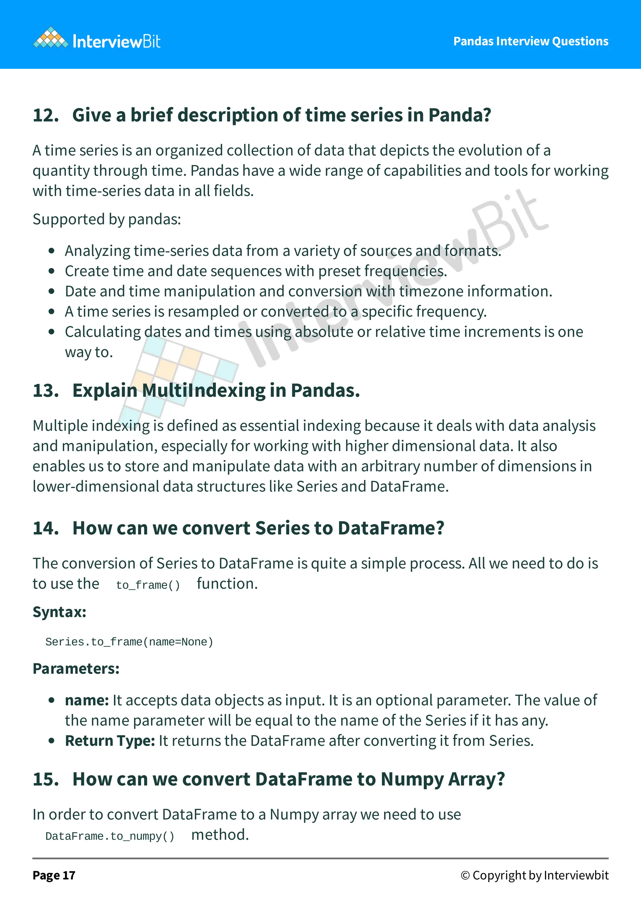 Pandas Interview Questions
12. Give a brief description of time series in Panda?
A time series is an organized collection of data that depicts the evolution of a
quantity through time. Pandas have a wide range of capabilities and tools for working
with time-series data in all fields.
Supported by pandas:
Analyzing time-series data from a variety of sources and formats.
Create time and date sequences with preset frequencies.
Date and time manipulation and conversion with timezone information.
A time series is resampled or converted to a specific frequency.
Calculating dates and times using absolute or relative time increments is one
way to.
13. Explain MultiIndexing in Pandas.
Multiple indexing is defined as essential indexing because it deals with data analysis
and manipulation, especially for working with higher dimensional data. It also
enables us to store and manipulate data with an arbitrary number of dimensions in
lower-dimensional data structures like Series and DataFrame.
14. How can we convert Series to DataFrame?
The conversion of Series to DataFrame is quite a simple process. All we need to do is
to use the to_frame() function.
Syntax:
Series.to_frame(name=None)
Parameters:
name: It accepts data objects as input. It is an optional parameter. The value of
the name parameter will be equal to the name of the Series if it has any.
Return Type: It returns the DataFrame a er converting it from Series.
15. How can we convert DataFrame to Numpy Array?
In order to convert DataFrame to a Numpy array we need to use
DataFrame.to_numpy() method.
Page 17 © Copyright by Interviewbit
 