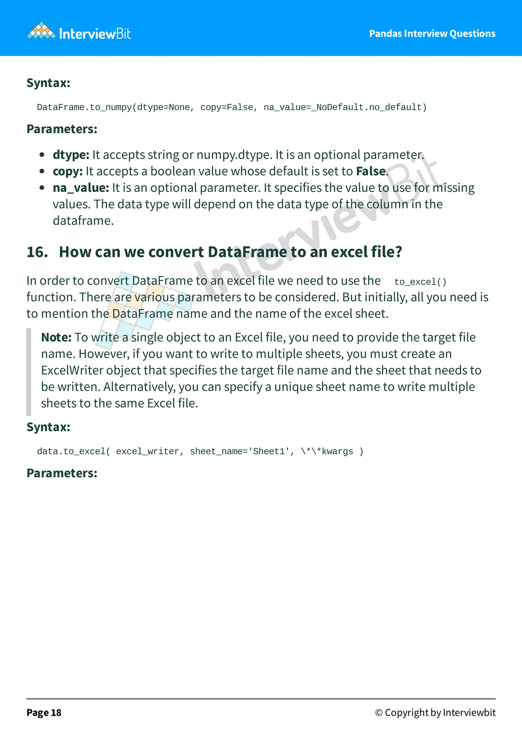 Pandas Interview Questions
Syntax:
DataFrame.to_numpy(dtype=None, copy=False, na_value=_NoDefault.no_default)
Parameters:
dtype: It accepts string or numpy.dtype. It is an optional parameter.
copy: It accepts a boolean value whose default is set to False.
na_value: It is an optional parameter. It specifies the value to use for missing
values. The data type will depend on the data type of the column in the
dataframe.
16. How can we convert DataFrame to an excel file?
In order to convert DataFrame to an excel file we need to use the to_excel()
function. There are various parameters to be considered. But initially, all you need is
to mention the DataFrame name and the name of the excel sheet.
Note: To write a single object to an Excel file, you need to provide the target file
name. However, if you want to write to multiple sheets, you must create an
ExcelWriter object that specifies the target file name and the sheet that needs to
be written. Alternatively, you can specify a unique sheet name to write multiple
sheets to the same Excel file.
Syntax:
data.to_excel( excel_writer, sheet_name='Sheet1', **kwargs )
Parameters:
Page 18 © Copyright by Interviewbit
 