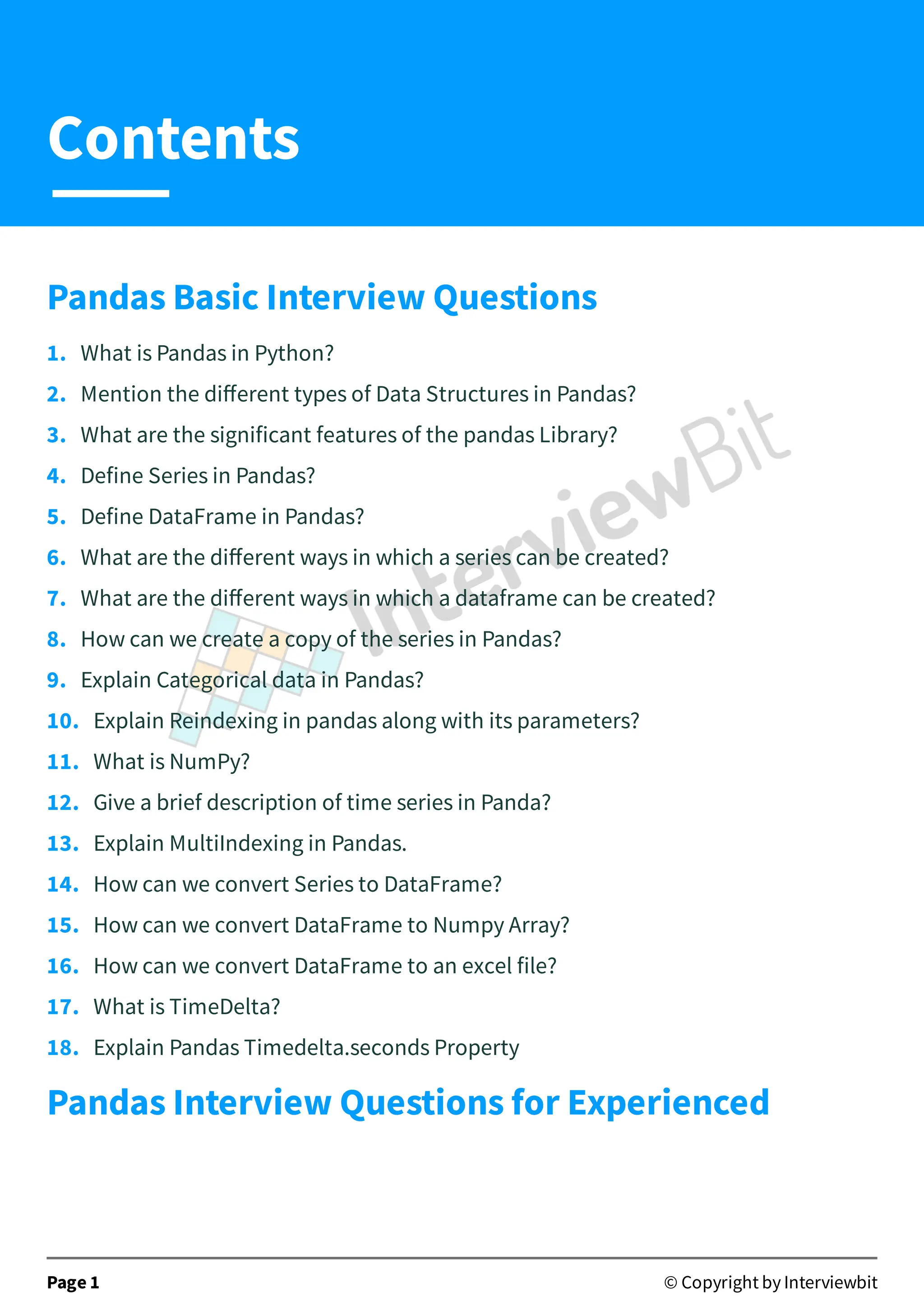 Pandas Basic Interview Questions
1. What is Pandas in Python?
2. Mention the diﬀerent types of Data Structures in Pandas?
3. What are the significant features of the pandas Library?
4. Define Series in Pandas?
5. Define DataFrame in Pandas?
6. What are the diﬀerent ways in which a series can be created?
7. What are the diﬀerent ways in which a dataframe can be created?
8. How can we create a copy of the series in Pandas?
9. Explain Categorical data in Pandas?
10. Explain Reindexing in pandas along with its parameters?
11. What is NumPy?
12. Give a brief description of time series in Panda?
13. Explain MultiIndexing in Pandas.
14. How can we convert Series to DataFrame?
15. How can we convert DataFrame to Numpy Array?
16. How can we convert DataFrame to an excel file?
17. What is TimeDelta?
18. Explain Pandas Timedelta.seconds Property
Pandas Interview Questions for Experienced
Page 1 © Copyright by Interviewbit
Contents
 