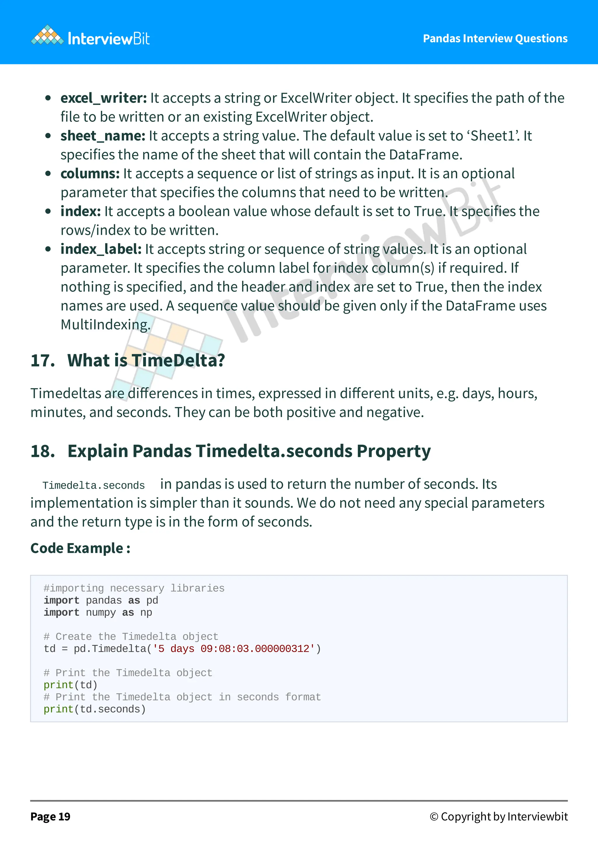 Pandas Interview Questions
excel_writer: It accepts a string or ExcelWriter object. It specifies the path of the
file to be written or an existing ExcelWriter object.
sheet_name: It accepts a string value. The default value is set to ‘Sheet1’. It
specifies the name of the sheet that will contain the DataFrame.
columns: It accepts a sequence or list of strings as input. It is an optional
parameter that specifies the columns that need to be written.
index: It accepts a boolean value whose default is set to True. It specifies the
rows/index to be written.
index_label: It accepts string or sequence of string values. It is an optional
parameter. It specifies the column label for index column(s) if required. If
nothing is specified, and the header and index are set to True, then the index
names are used. A sequence value should be given only if the DataFrame uses
MultiIndexing.
17. What is TimeDelta?
Timedeltas are diﬀerences in times, expressed in diﬀerent units, e.g. days, hours,
minutes, and seconds. They can be both positive and negative.
18. Explain Pandas Timedelta.seconds Property
Timedelta.seconds in pandas is used to return the number of seconds. Its
implementation is simpler than it sounds. We do not need any special parameters
and the return type is in the form of seconds.
Code Example :
#importing necessary libraries
import pandas as pd
import numpy as np
# Create the Timedelta object
td = pd.Timedelta('5 days 09:08:03.000000312')
# Print the Timedelta object
print(td)
# Print the Timedelta object in seconds format
print(td.seconds)
Page 19 © Copyright by Interviewbit
 
