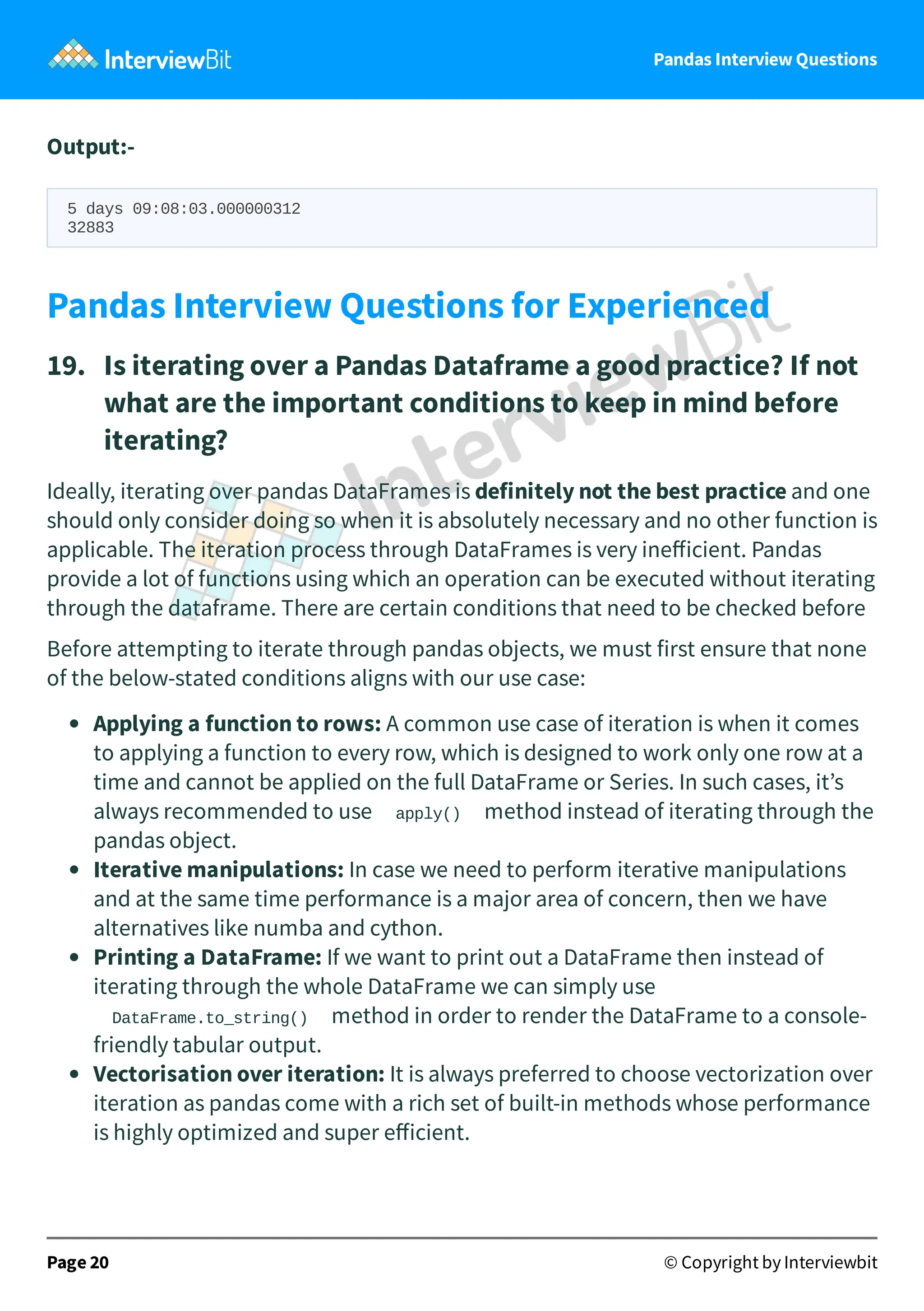 Pandas Interview Questions
Output:-
5 days 09:08:03.000000312
32883
Pandas Interview Questions for Experienced
19. Is iterating over a Pandas Dataframe a good practice? If not
what are the important conditions to keep in mind before
iterating?
Ideally, iterating over pandas DataFrames is definitely not the best practice and one
should only consider doing so when it is absolutely necessary and no other function is
applicable. The iteration process through DataFrames is very ineﬀicient. Pandas
provide a lot of functions using which an operation can be executed without iterating
through the dataframe. There are certain conditions that need to be checked before
Before attempting to iterate through pandas objects, we must first ensure that none
of the below-stated conditions aligns with our use case:
Applying a function to rows: A common use case of iteration is when it comes
to applying a function to every row, which is designed to work only one row at a
time and cannot be applied on the full DataFrame or Series. In such cases, it’s
always recommended to use apply() method instead of iterating through the
pandas object.
Iterative manipulations: In case we need to perform iterative manipulations
and at the same time performance is a major area of concern, then we have
alternatives like numba and cython.
Printing a DataFrame: If we want to print out a DataFrame then instead of
iterating through the whole DataFrame we can simply use
DataFrame.to_string() method in order to render the DataFrame to a console-
friendly tabular output.
Vectorisation over iteration: It is always preferred to choose vectorization over
iteration as pandas come with a rich set of built-in methods whose performance
is highly optimized and super eﬀicient.
Page 20 © Copyright by Interviewbit
 