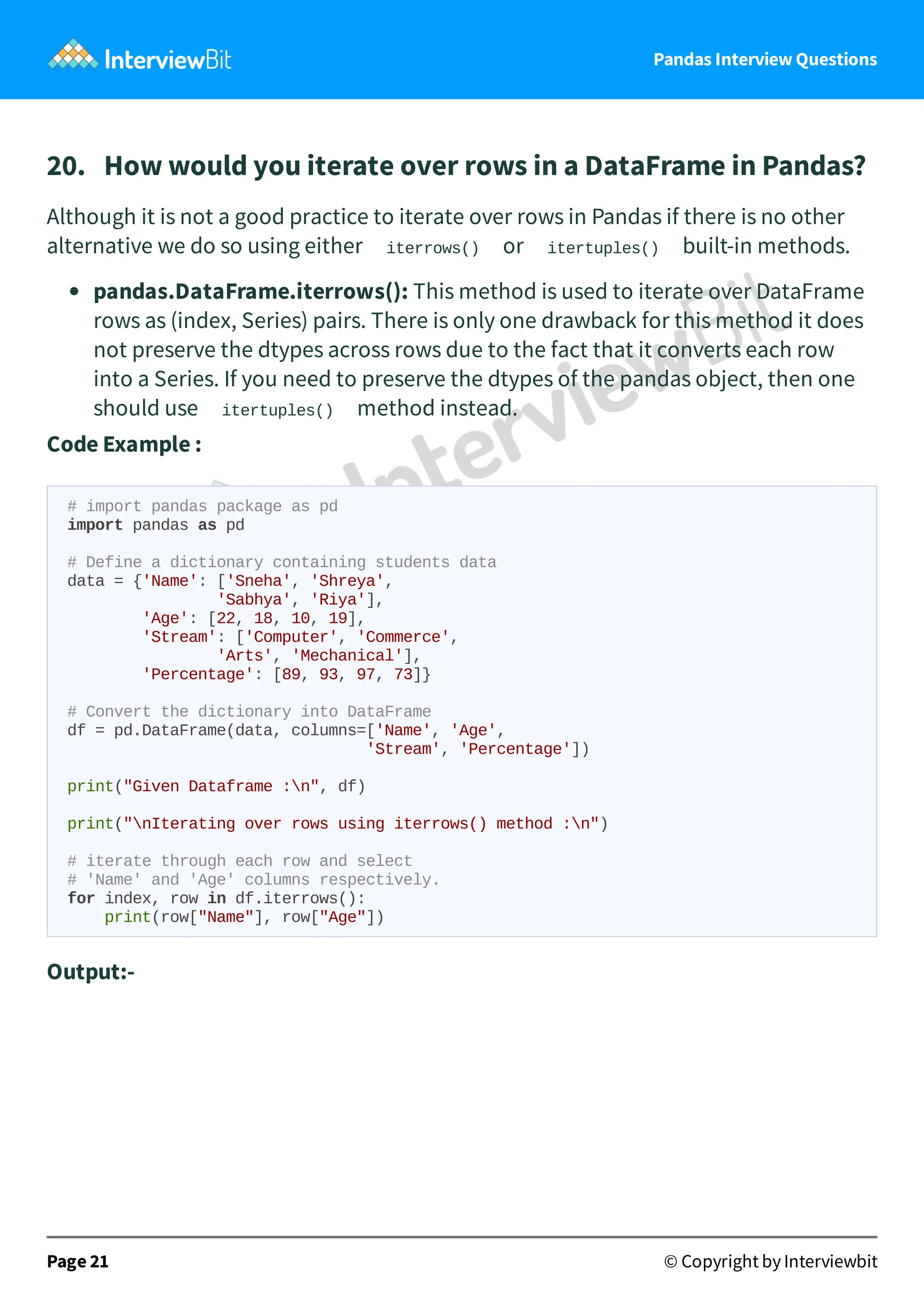Pandas Interview Questions
20. How would you iterate over rows in a DataFrame in Pandas?
Although it is not a good practice to iterate over rows in Pandas if there is no other
alternative we do so using either iterrows() or itertuples() built-in methods.
pandas.DataFrame.iterrows(): This method is used to iterate over DataFrame
rows as (index, Series) pairs. There is only one drawback for this method it does
not preserve the dtypes across rows due to the fact that it converts each row
into a Series. If you need to preserve the dtypes of the pandas object, then one
should use itertuples() method instead.
Code Example :
# import pandas package as pd
import pandas as pd
# Define a dictionary containing students data
data = {'Name': ['Sneha', 'Shreya',
'Sabhya', 'Riya'],
'Age': [22, 18, 10, 19],
'Stream': ['Computer', 'Commerce',
'Arts', 'Mechanical'],
'Percentage': [89, 93, 97, 73]}
# Convert the dictionary into DataFrame
df = pd.DataFrame(data, columns=['Name', 'Age',
'Stream', 'Percentage'])
print("Given Dataframe :n", df)
print("nIterating over rows using iterrows() method :n")
# iterate through each row and select
# 'Name' and 'Age' columns respectively.
for index, row in df.iterrows():
print(row["Name"], row["Age"])
Output:-
Page 21 © Copyright by Interviewbit
 