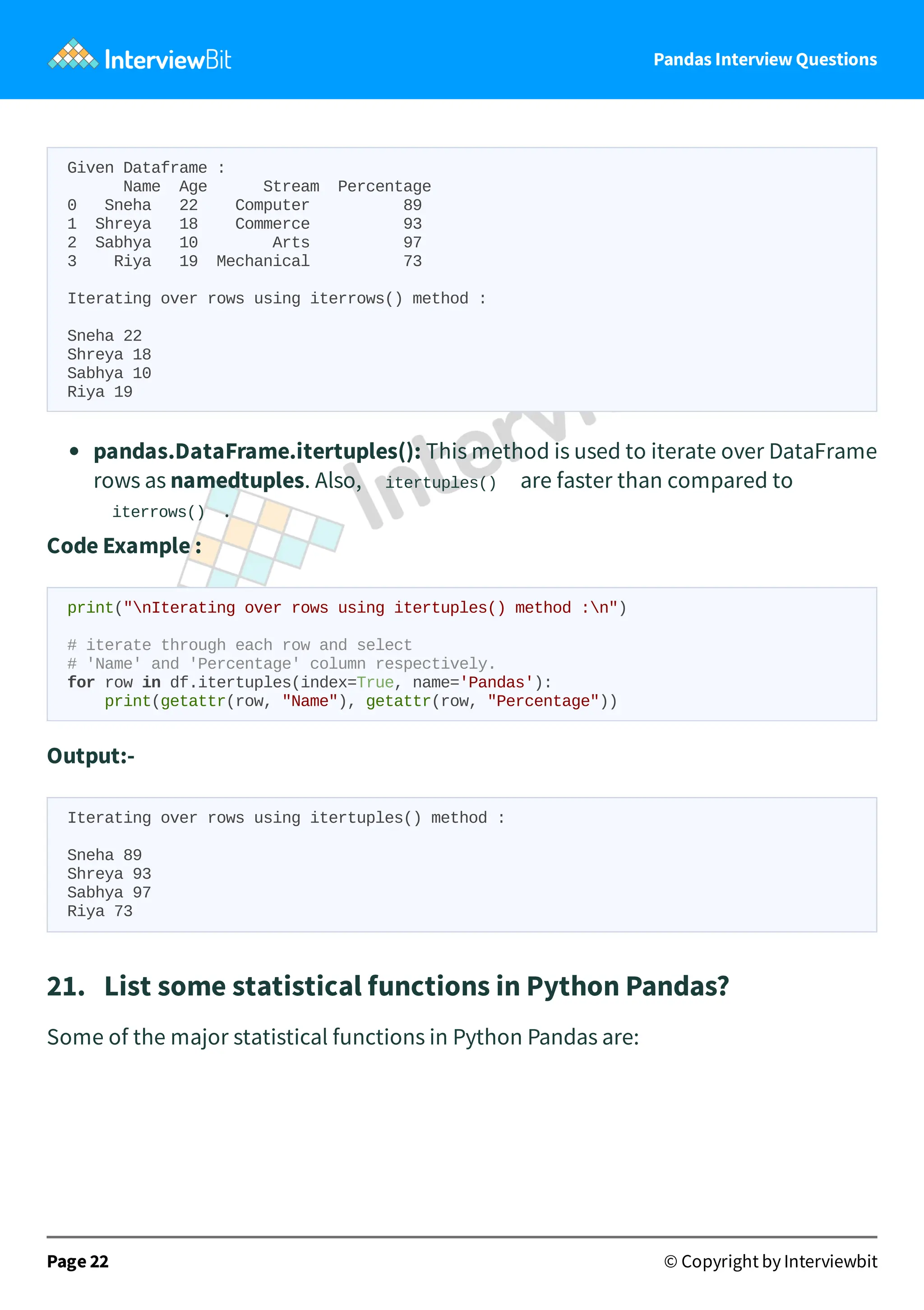Pandas Interview Questions
Given Dataframe :
Name Age Stream Percentage
0 Sneha 22 Computer 89
1 Shreya 18 Commerce 93
2 Sabhya 10 Arts 97
3 Riya 19 Mechanical 73
Iterating over rows using iterrows() method :
Sneha 22
Shreya 18
Sabhya 10
Riya 19
pandas.DataFrame.itertuples(): This method is used to iterate over DataFrame
rows as namedtuples. Also, itertuples() are faster than compared to
iterrows() .
Code Example :
print("nIterating over rows using itertuples() method :n")
# iterate through each row and select
# 'Name' and 'Percentage' column respectively.
for row in df.itertuples(index=True, name='Pandas'):
print(getattr(row, "Name"), getattr(row, "Percentage"))
Output:-
Iterating over rows using itertuples() method :
Sneha 89
Shreya 93
Sabhya 97
Riya 73
21. List some statistical functions in Python Pandas?
Some of the major statistical functions in Python Pandas are:
Page 22 © Copyright by Interviewbit
 