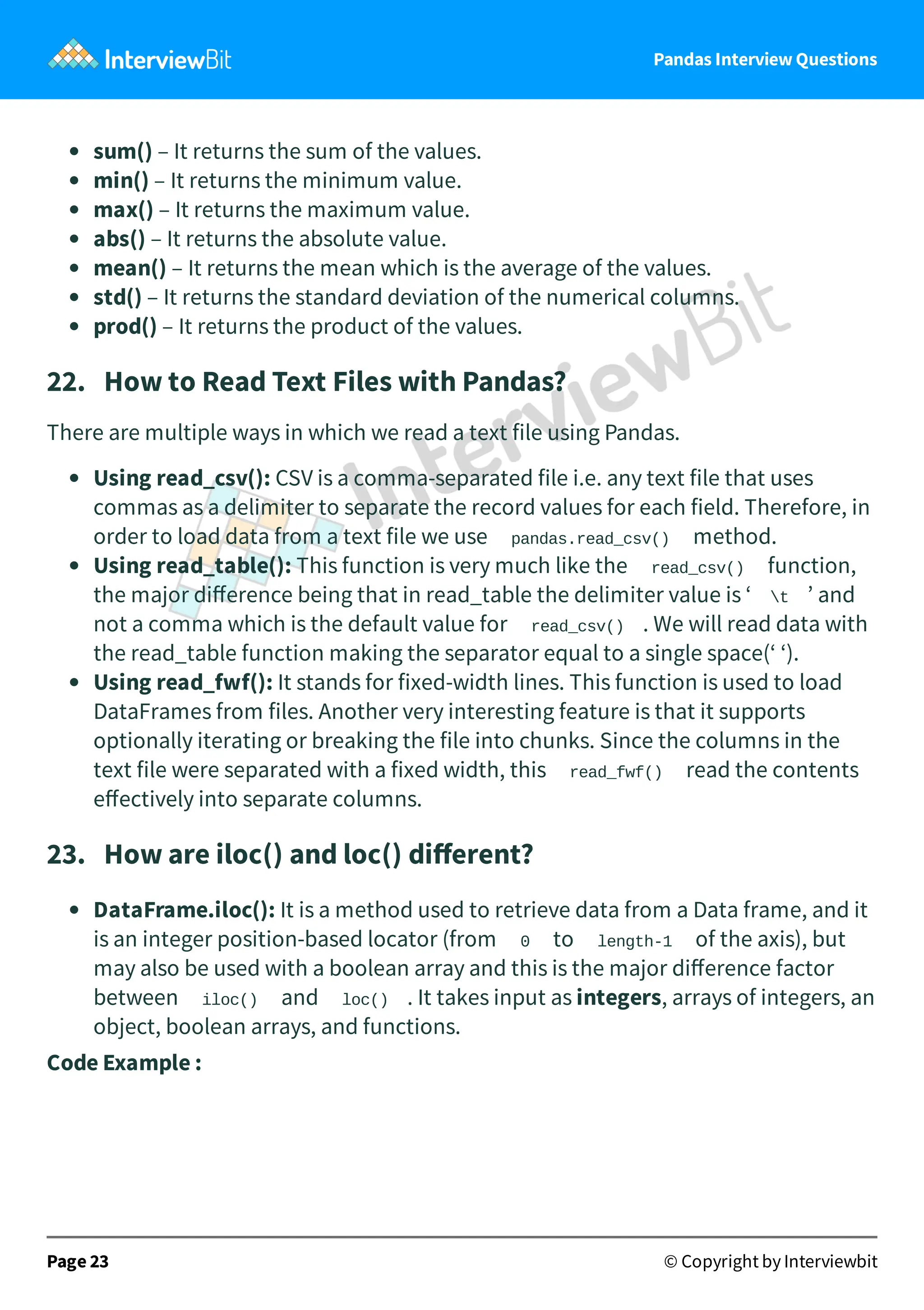 Pandas Interview Questions
sum() – It returns the sum of the values.
min() – It returns the minimum value.
max() – It returns the maximum value.
abs() – It returns the absolute value.
mean() – It returns the mean which is the average of the values.
std() – It returns the standard deviation of the numerical columns.
prod() – It returns the product of the values.
22. How to Read Text Files with Pandas?
There are multiple ways in which we read a text file using Pandas.
Using read_csv(): CSV is a comma-separated file i.e. any text file that uses
commas as a delimiter to separate the record values for each field. Therefore, in
order to load data from a text file we use pandas.read_csv() method.
Using read_table(): This function is very much like the read_csv() function,
the major diﬀerence being that in read_table the delimiter value is ‘ t ’ and
not a comma which is the default value for read_csv() . We will read data with
the read_table function making the separator equal to a single space(‘ ‘).
Using read_fwf(): It stands for fixed-width lines. This function is used to load
DataFrames from files. Another very interesting feature is that it supports
optionally iterating or breaking the file into chunks. Since the columns in the
text file were separated with a fixed width, this read_fwf() read the contents
eﬀectively into separate columns.
23. How are iloc() and loc() diﬀerent?
DataFrame.iloc(): It is a method used to retrieve data from a Data frame, and it
is an integer position-based locator (from 0 to length-1 of the axis), but
may also be used with a boolean array and this is the major diﬀerence factor
between iloc() and loc() . It takes input as integers, arrays of integers, an
object, boolean arrays, and functions.
Code Example :
Page 23 © Copyright by Interviewbit
 