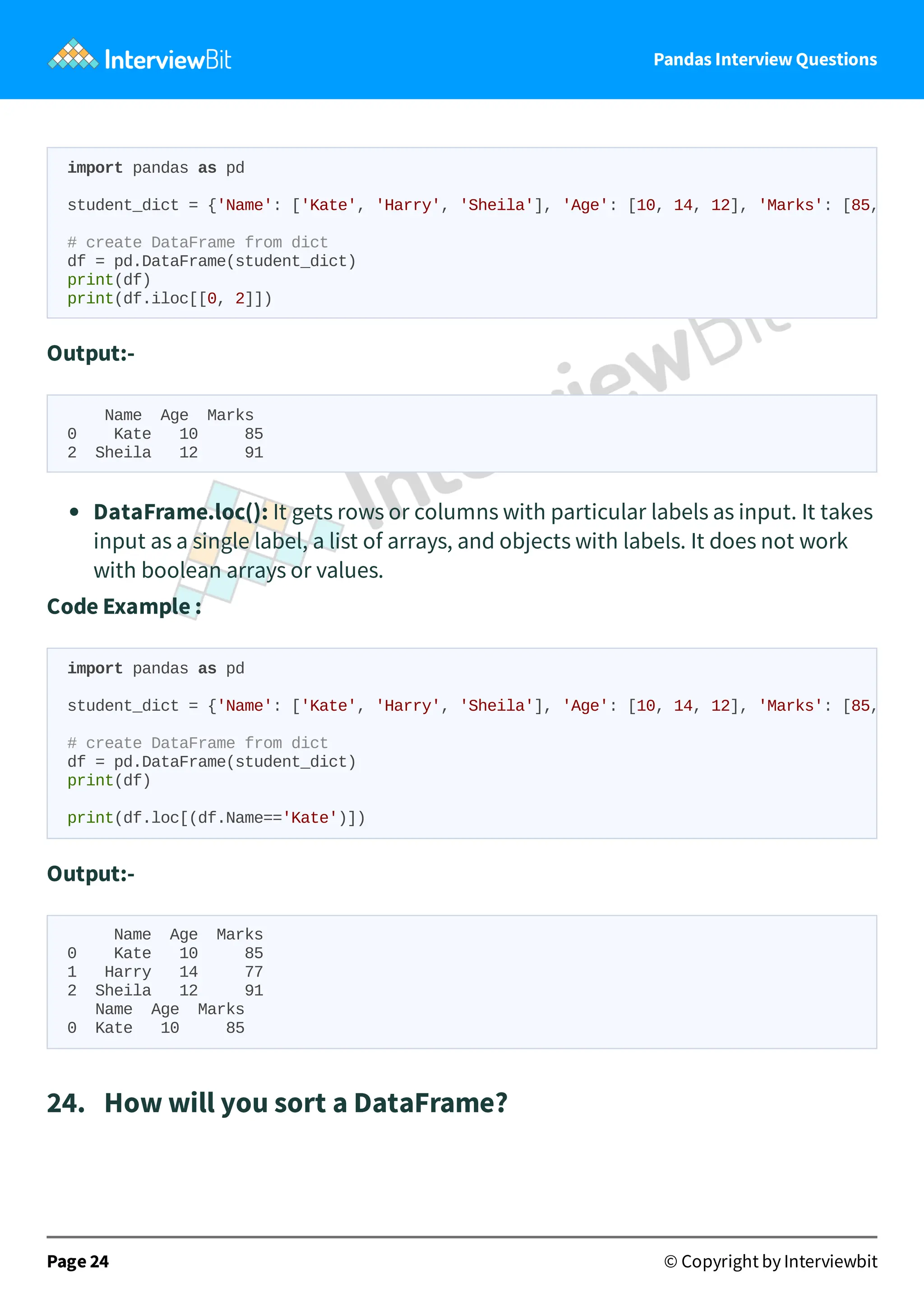 Pandas Interview Questions
Output:-
Name Age Marks
0 Kate 10 85
2 Sheila 12 91
DataFrame.loc(): It gets rows or columns with particular labels as input. It takes
input as a single label, a list of arrays, and objects with labels. It does not work
with boolean arrays or values.
Code Example :
Output:-
Name Age Marks
0 Kate 10 85
1 Harry 14 77
2 Sheila 12 91
Name Age Marks
0 Kate 10 85
24. How will you sort a DataFrame?
Page 24 © Copyright by Interviewbit
import pandas as pd
student_dict = {'Name': ['Kate', 'Harry', 'Sheila'], 'Age': [10, 14, 12], 'Marks': [85,
# create DataFrame from dict
df = pd.DataFrame(student_dict)
print(df)
print(df.iloc[[0, 2]])
import pandas as pd
student_dict = {'Name': ['Kate', 'Harry', 'Sheila'], 'Age': [10, 14, 12], 'Marks': [85,
# create DataFrame from dict
df = pd.DataFrame(student_dict)
print(df)
print(df.loc[(df.Name=='Kate')])
 