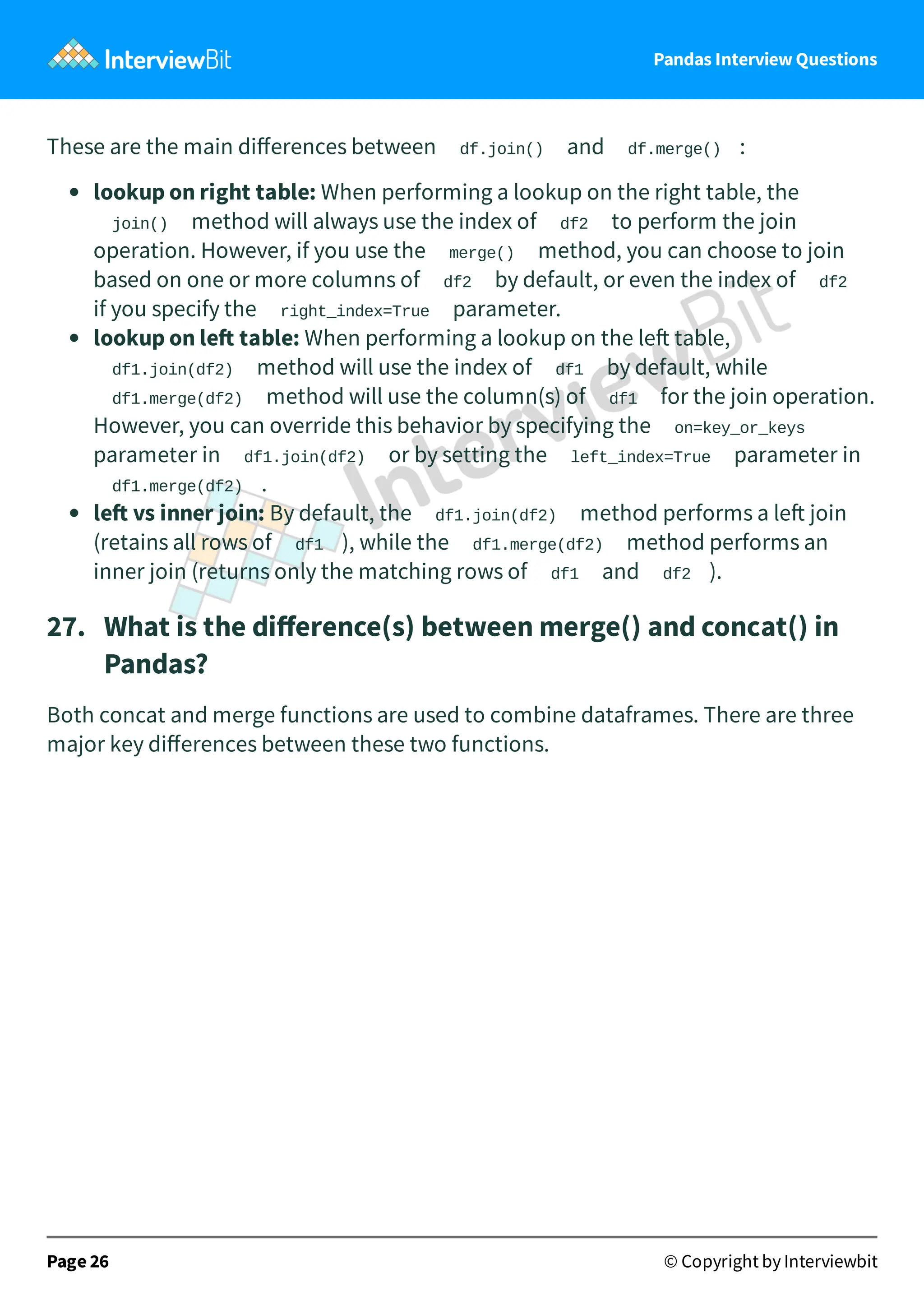Pandas Interview Questions
These are the main diﬀerences between df.join() and df.merge() :
lookup on right table: When performing a lookup on the right table, the
join() method will always use the index of df2 to perform the join
operation. However, if you use the merge() method, you can choose to join
based on one or more columns of df2 by default, or even the index of df2
if you specify the right_index=True parameter.
lookup on le table: When performing a lookup on the le table,
df1.join(df2) method will use the index of df1 by default, while
df1.merge(df2) method will use the column(s) of df1 for the join operation.
However, you can override this behavior by specifying the on=key_or_keys
parameter in df1.join(df2) or by setting the left_index=True parameter in
df1.merge(df2) .
le vs inner join: By default, the df1.join(df2) method performs a le join
(retains all rows of df1 ), while the df1.merge(df2) method performs an
inner join (returns only the matching rows of df1 and df2 ).
27. What is the diﬀerence(s) between merge() and concat() in
Pandas?
Both concat and merge functions are used to combine dataframes. There are three
major key diﬀerences between these two functions.
Page 26 © Copyright by Interviewbit
 