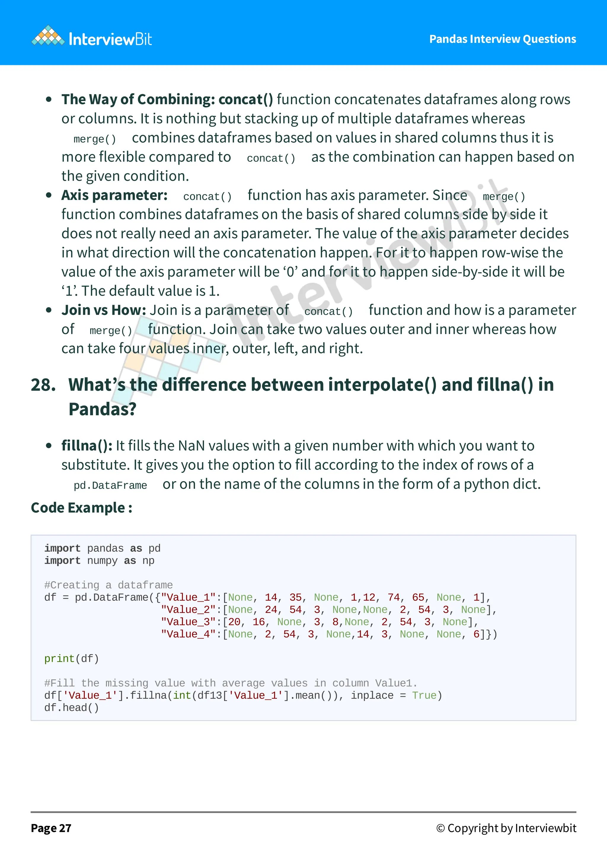 Pandas Interview Questions
The Way of Combining: concat() function concatenates dataframes along rows
or columns. It is nothing but stacking up of multiple dataframes whereas
merge() combines dataframes based on values in shared columns thus it is
more flexible compared to concat() as the combination can happen based on
the given condition.
Axis parameter: concat() function has axis parameter. Since merge()
function combines dataframes on the basis of shared columns side by side it
does not really need an axis parameter. The value of the axis parameter decides
in what direction will the concatenation happen. For it to happen row-wise the
value of the axis parameter will be ‘0’ and for it to happen side-by-side it will be
‘1’. The default value is 1.
Join vs How: Join is a parameter of concat() function and how is a parameter
of merge() function. Join can take two values outer and inner whereas how
can take four values inner, outer, le , and right.
28. What’s the diﬀerence between interpolate() and fillna() in
Pandas?
fillna(): It fills the NaN values with a given number with which you want to
substitute. It gives you the option to fill according to the index of rows of a
pd.DataFrame or on the name of the columns in the form of a python dict.
Code Example :
import pandas as pd
import numpy as np
#Creating a dataframe
df = pd.DataFrame({"Value_1":[None, 14, 35, None, 1,12, 74, 65, None, 1],
"Value_2":[None, 24, 54, 3, None,None, 2, 54, 3, None],
"Value_3":[20, 16, None, 3, 8,None, 2, 54, 3, None],
"Value_4":[None, 2, 54, 3, None,14, 3, None, None, 6]})
print(df)
#Fill the missing value with average values in column Value1.
df['Value_1'].fillna(int(df13['Value_1'].mean()), inplace = True)
df.head()
Page 27 © Copyright by Interviewbit
 