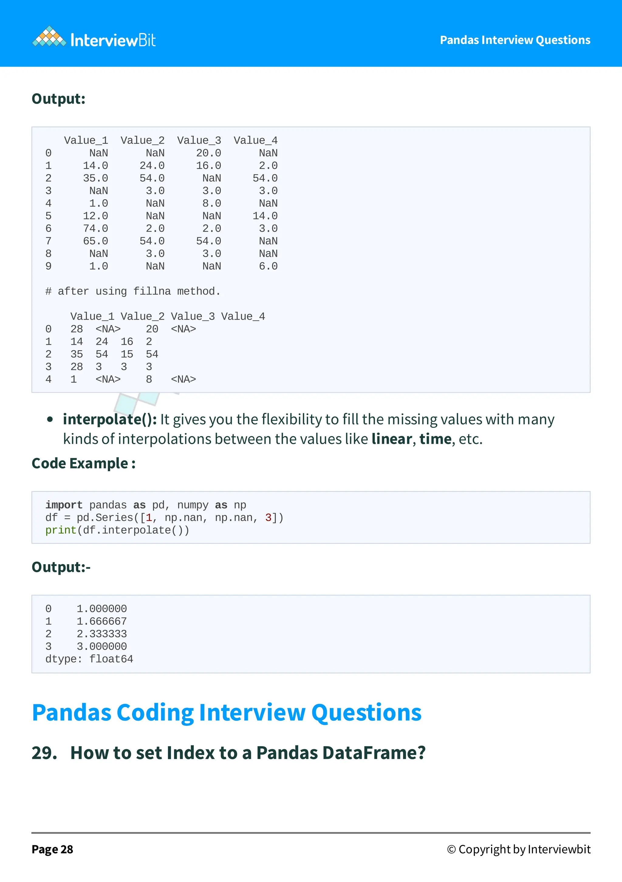 Pandas Interview Questions
Output:
Value_1 Value_2 Value_3 Value_4
0 NaN NaN 20.0 NaN
1 14.0 24.0 16.0 2.0
2 35.0 54.0 NaN 54.0
3 NaN 3.0 3.0 3.0
4 1.0 NaN 8.0 NaN
5 12.0 NaN NaN 14.0
6 74.0 2.0 2.0 3.0
7 65.0 54.0 54.0 NaN
8 NaN 3.0 3.0 NaN
9 1.0 NaN NaN 6.0
# after using fillna method.
Value_1 Value_2 Value_3 Value_4
0 28 <NA> 20 <NA>
1 14 24 16 2
2 35 54 15 54
3 28 3 3 3
4 1 <NA> 8 <NA>
interpolate(): It gives you the flexibility to fill the missing values with many
kinds of interpolations between the values like linear, time, etc.
Code Example :
import pandas as pd, numpy as np
df = pd.Series([1, np.nan, np.nan, 3])
print(df.interpolate())
Output:-
0 1.000000
1 1.666667
2 2.333333
3 3.000000
dtype: float64
Pandas Coding Interview Questions
29. How to set Index to a Pandas DataFrame?
Page 28 © Copyright by Interviewbit
 