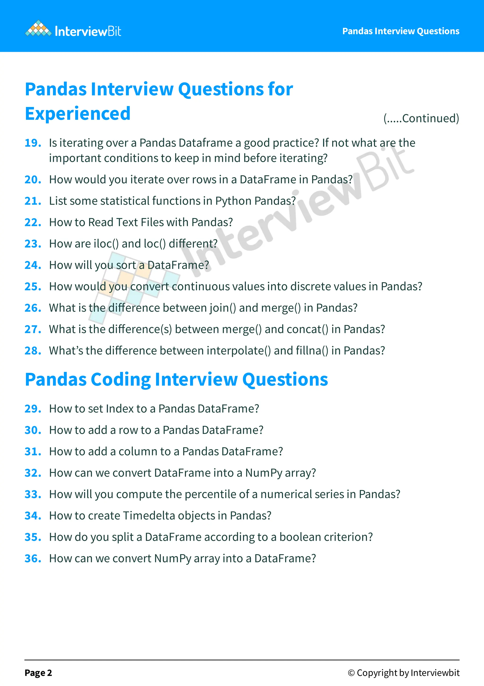 Pandas Interview Questions
Pandas Interview Questions for
Experienced (.....Continued)
19. Is iterating over a Pandas Dataframe a good practice? If not what are the
important conditions to keep in mind before iterating?
20. How would you iterate over rows in a DataFrame in Pandas?
21. List some statistical functions in Python Pandas?
22. How to Read Text Files with Pandas?
23. How are iloc() and loc() diﬀerent?
24. How will you sort a DataFrame?
25. How would you convert continuous values into discrete values in Pandas?
26. What is the diﬀerence between join() and merge() in Pandas?
27. What is the diﬀerence(s) between merge() and concat() in Pandas?
28. What’s the diﬀerence between interpolate() and fillna() in Pandas?
Pandas Coding Interview Questions
29. How to set Index to a Pandas DataFrame?
30. How to add a row to a Pandas DataFrame?
31. How to add a column to a Pandas DataFrame?
32. How can we convert DataFrame into a NumPy array?
33. How will you compute the percentile of a numerical series in Pandas?
34. How to create Timedelta objects in Pandas?
35. How do you split a DataFrame according to a boolean criterion?
36. How can we convert NumPy array into a DataFrame?
Page 2 © Copyright by Interviewbit
 