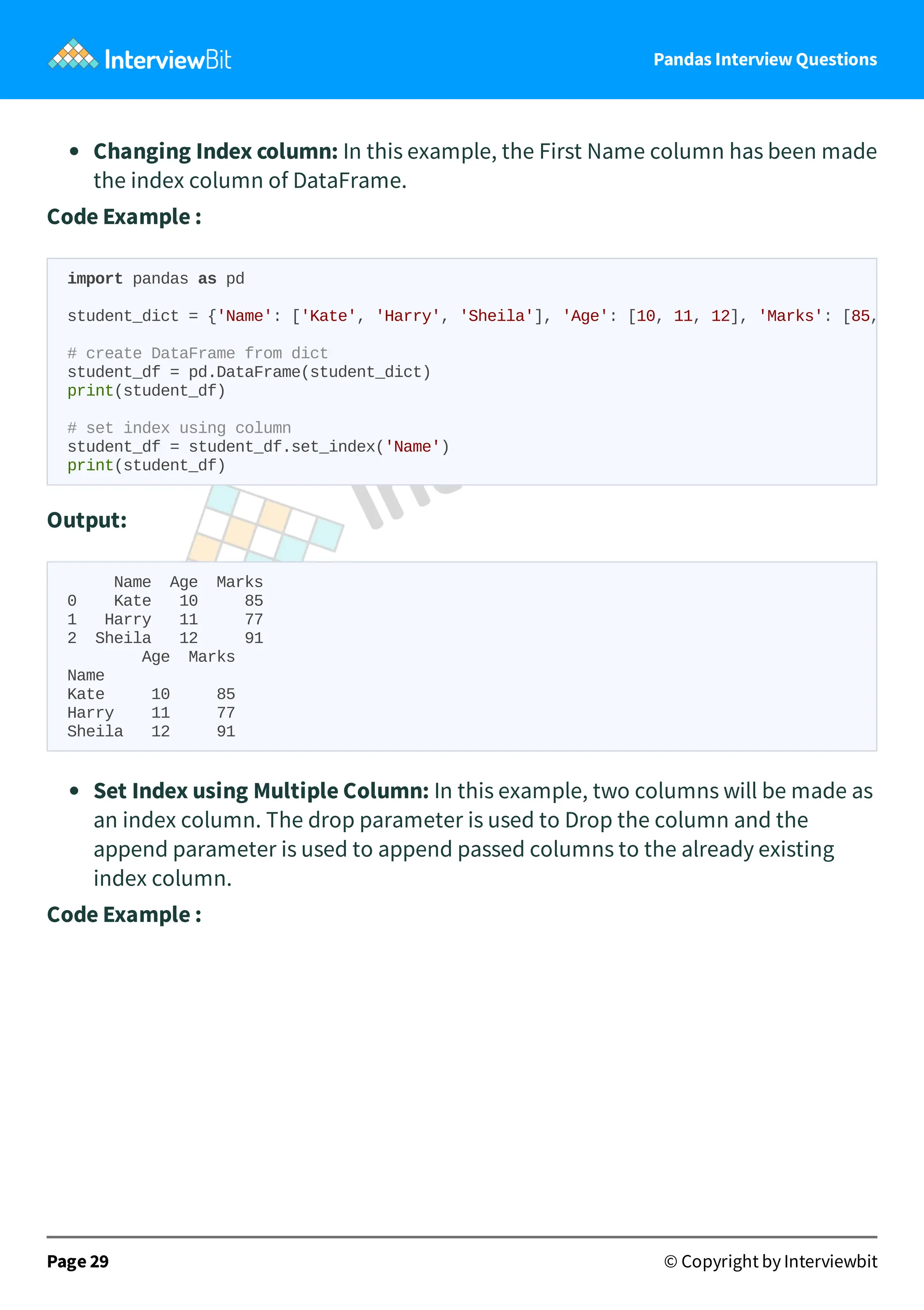 Pandas Interview Questions
Changing Index column: In this example, the First Name column has been made
the index column of DataFrame.
Code Example :
Output:
Name Age Marks
0 Kate 10 85
1 Harry 11 77
2 Sheila 12 91
Age Marks
Name
Kate 10 85
Harry 11 77
Sheila 12 91
Set Index using Multiple Column: In this example, two columns will be made as
an index column. The drop parameter is used to Drop the column and the
append parameter is used to append passed columns to the already existing
index column.
Code Example :
Page 29 © Copyright by Interviewbit
import pandas as pd
student_dict = {'Name': ['Kate', 'Harry', 'Sheila'], 'Age': [10, 11, 12], 'Marks': [85,
# create DataFrame from dict
student_df = pd.DataFrame(student_dict)
print(student_df)
# set index using column
student_df = student_df.set_index('Name')
print(student_df)
 