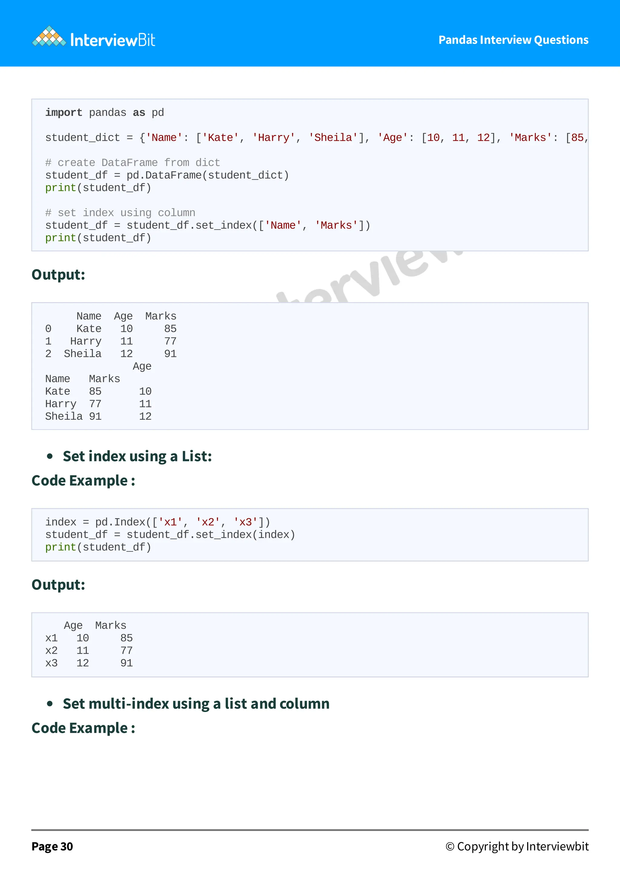 Pandas Interview Questions
Output:
Name Age Marks
0 Kate 10 85
1 Harry 11 77
2 Sheila 12 91
Age
Name Marks
Kate 85 10
Harry 77 11
Sheila 91 12
Set index using a List:
Code Example :
index = pd.Index(['x1', 'x2', 'x3'])
student_df = student_df.set_index(index)
print(student_df)
Output:
Age Marks
x1 10 85
x2 11 77
x3 12 91
Set multi-index using a list and column
Code Example :
Page 30 © Copyright by Interviewbit
import pandas as pd
student_dict = {'Name': ['Kate', 'Harry', 'Sheila'], 'Age': [10, 11, 12], 'Marks': [85,
# create DataFrame from dict
student_df = pd.DataFrame(student_dict)
print(student_df)
# set index using column
student_df = student_df.set_index(['Name', 'Marks'])
print(student_df)
 