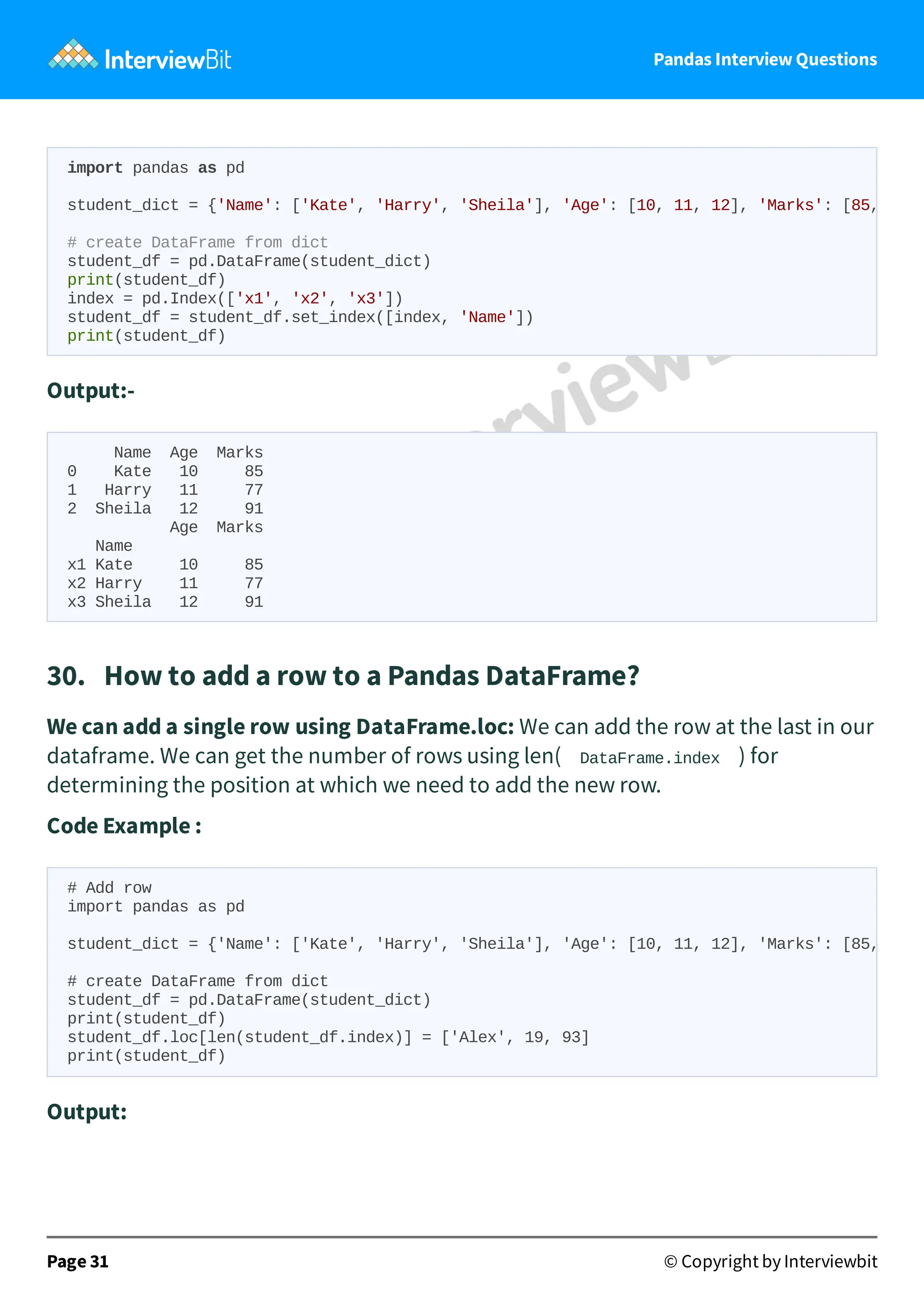 Pandas Interview Questions
Output:-
Name Age Marks
0 Kate 10 85
1 Harry 11 77
2 Sheila 12 91
Age Marks
Name
x1 Kate 10 85
x2 Harry 11 77
x3 Sheila 12 91
30. How to add a row to a Pandas DataFrame?
We can add a single row using DataFrame.loc: We can add the row at the last in our
dataframe. We can get the number of rows using len( DataFrame.index ) for
determining the position at which we need to add the new row.
Code Example :
Output:
Page 31 © Copyright by Interviewbit
import pandas as pd
student_dict = {'Name': ['Kate', 'Harry', 'Sheila'], 'Age': [10, 11, 12], 'Marks': [85,
# create DataFrame from dict
student_df = pd.DataFrame(student_dict)
print(student_df)
index = pd.Index(['x1', 'x2', 'x3'])
student_df = student_df.set_index([index, 'Name'])
print(student_df)
# Add row
import pandas as pd
student_dict = {'Name': ['Kate', 'Harry', 'Sheila'], 'Age': [10, 11, 12], 'Marks': [85,
# create DataFrame from dict
student_df = pd.DataFrame(student_dict)
print(student_df)
student_df.loc[len(student_df.index)] = ['Alex', 19, 93]
print(student_df)
 