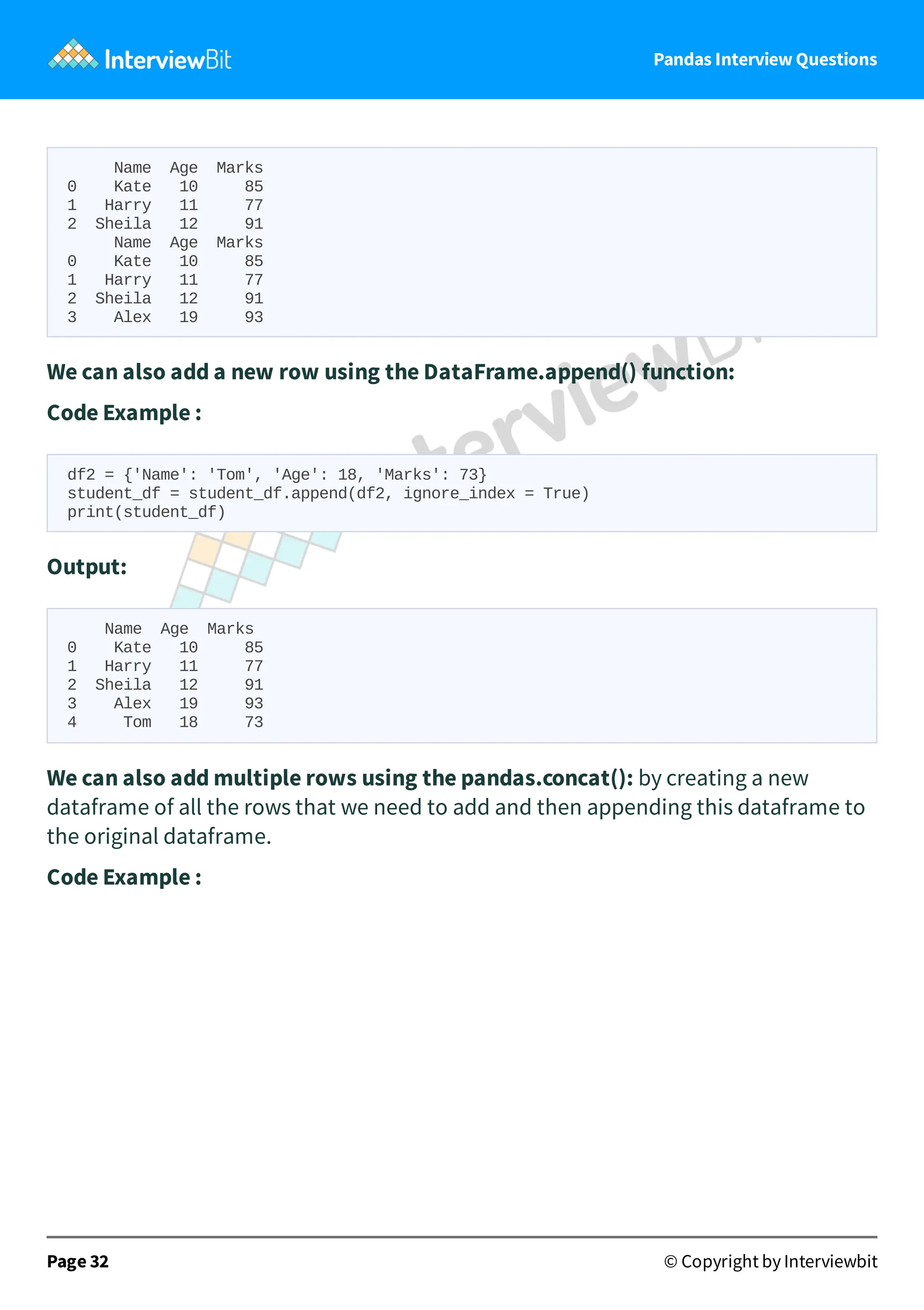 Pandas Interview Questions
Name Age Marks
0 Kate 10 85
1 Harry 11 77
2 Sheila 12 91
Name Age Marks
0 Kate 10 85
1 Harry 11 77
2 Sheila 12 91
3 Alex 19 93
We can also add a new row using the DataFrame.append() function:
Code Example :
df2 = {'Name': 'Tom', 'Age': 18, 'Marks': 73}
student_df = student_df.append(df2, ignore_index = True)
print(student_df)
Output:
Name Age Marks
0 Kate 10 85
1 Harry 11 77
2 Sheila 12 91
3 Alex 19 93
4 Tom 18 73
We can also add multiple rows using the pandas.concat(): by creating a new
dataframe of all the rows that we need to add and then appending this dataframe to
the original dataframe.
Code Example :
Page 32 © Copyright by Interviewbit
 