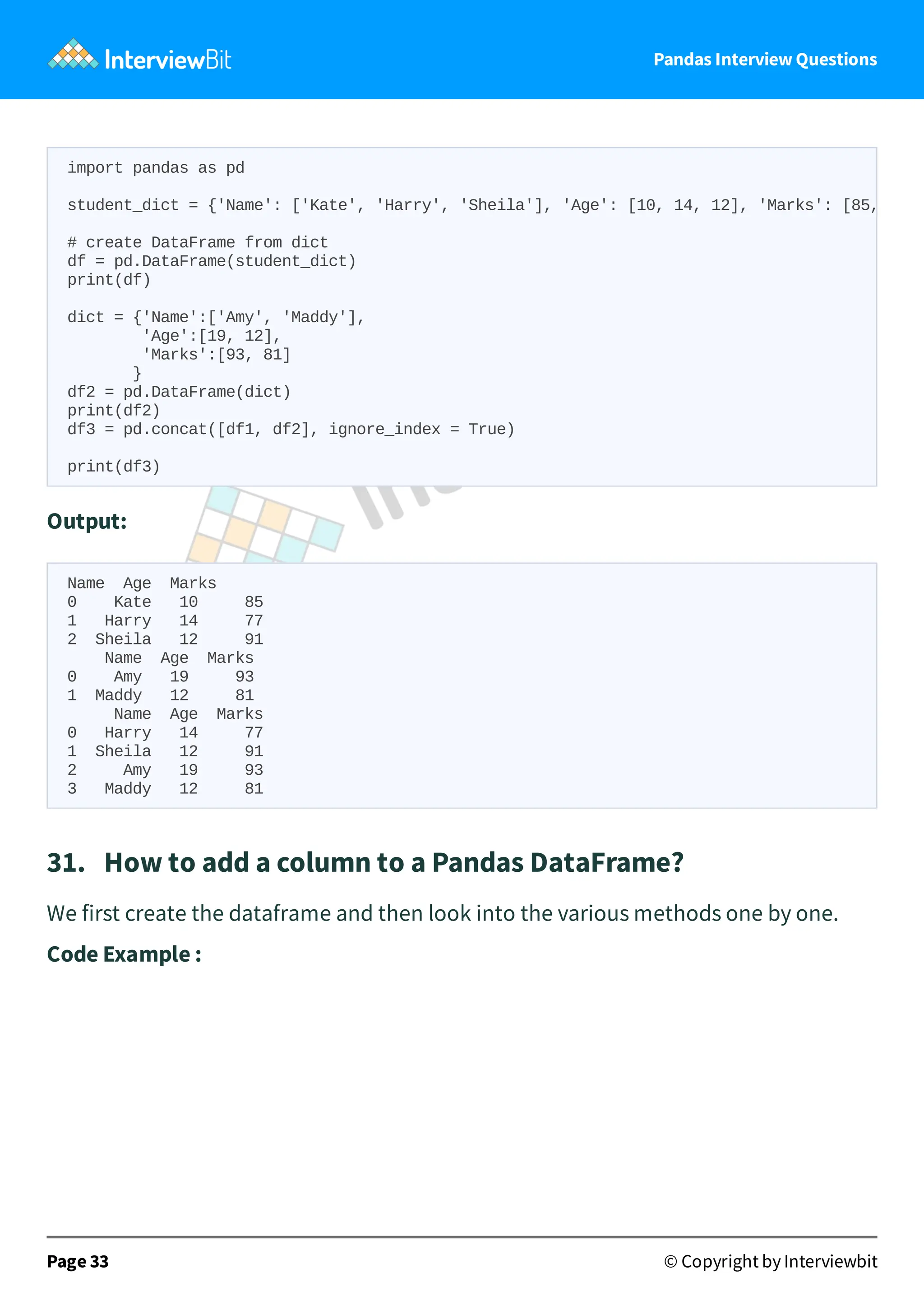 Pandas Interview Questions
Output:
Name Age Marks
0 Kate 10 85
1 Harry 14 77
2 Sheila 12 91
Name Age Marks
0 Amy 19 93
1 Maddy 12 81
Name Age Marks
0 Harry 14 77
1 Sheila 12 91
2 Amy 19 93
3 Maddy 12 81
31. How to add a column to a Pandas DataFrame?
We first create the dataframe and then look into the various methods one by one.
Code Example :
Page 33 © Copyright by Interviewbit
import pandas as pd
student_dict = {'Name': ['Kate', 'Harry', 'Sheila'], 'Age': [10, 14, 12], 'Marks': [85,
# create DataFrame from dict
df = pd.DataFrame(student_dict)
print(df)
dict = {'Name':['Amy', 'Maddy'],
'Age':[19, 12],
'Marks':[93, 81]
}
df2 = pd.DataFrame(dict)
print(df2)
df3 = pd.concat([df1, df2], ignore_index = True)
print(df3)
 