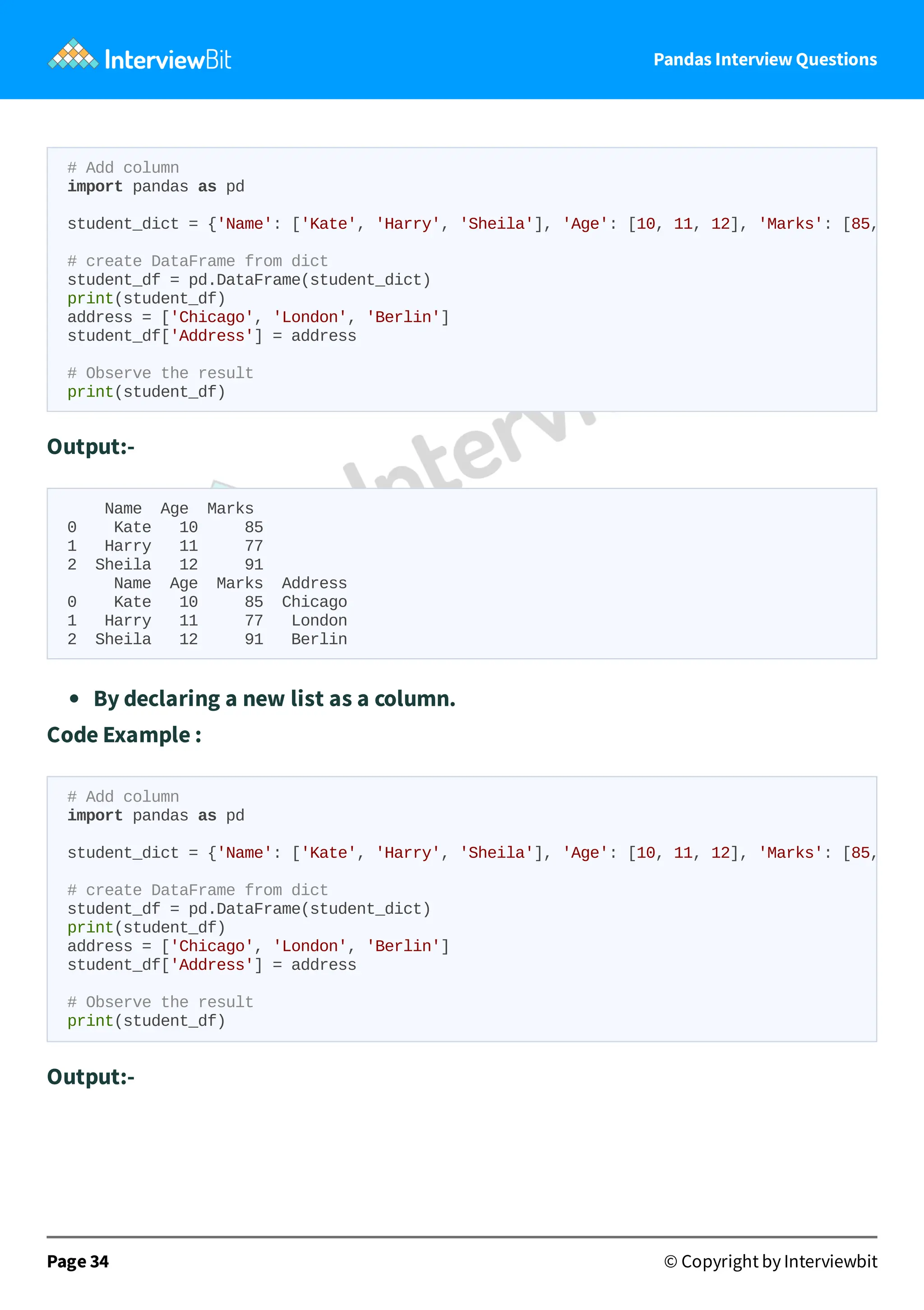 Pandas Interview Questions
Output:-
Name Age Marks
0 Kate 10 85
1 Harry 11 77
2 Sheila 12 91
Name Age Marks Address
0 Kate 10 85 Chicago
1 Harry 11 77 London
2 Sheila 12 91 Berlin
By declaring a new list as a column.
Code Example :
Output:-
Page 34 © Copyright by Interviewbit
# Add column
import pandas as pd
student_dict = {'Name': ['Kate', 'Harry', 'Sheila'], 'Age': [10, 11, 12], 'Marks': [85,
# create DataFrame from dict
student_df = pd.DataFrame(student_dict)
print(student_df)
address = ['Chicago', 'London', 'Berlin']
student_df['Address'] = address
# Observe the result
print(student_df)
# Add column
import pandas as pd
student_dict = {'Name': ['Kate', 'Harry', 'Sheila'], 'Age': [10, 11, 12], 'Marks': [85,
# create DataFrame from dict
student_df = pd.DataFrame(student_dict)
print(student_df)
address = ['Chicago', 'London', 'Berlin']
student_df['Address'] = address
# Observe the result
print(student_df)
 
