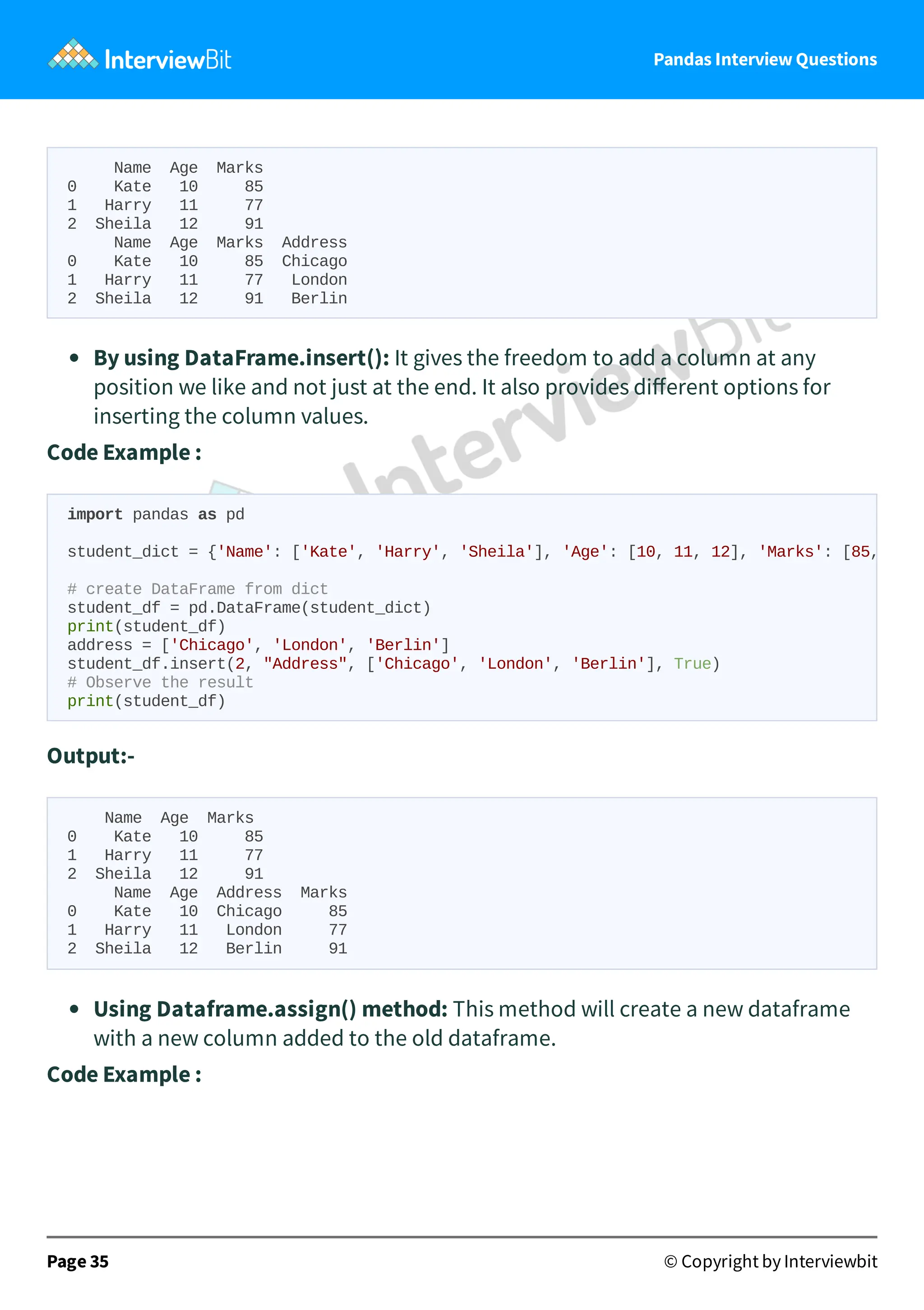 Pandas Interview Questions
Name Age Marks
0 Kate 10 85
1 Harry 11 77
2 Sheila 12 91
Name Age Marks Address
0 Kate 10 85 Chicago
1 Harry 11 77 London
2 Sheila 12 91 Berlin
By using DataFrame.insert(): It gives the freedom to add a column at any
position we like and not just at the end. It also provides diﬀerent options for
inserting the column values.
Code Example :
Output:-
Name Age Marks
0 Kate 10 85
1 Harry 11 77
2 Sheila 12 91
Name Age Address Marks
0 Kate 10 Chicago 85
1 Harry 11 London 77
2 Sheila 12 Berlin 91
Using Dataframe.assign() method: This method will create a new dataframe
with a new column added to the old dataframe.
Code Example :
Page 35 © Copyright by Interviewbit
import pandas as pd
student_dict = {'Name': ['Kate', 'Harry', 'Sheila'], 'Age': [10, 11, 12], 'Marks': [85,
# create DataFrame from dict
student_df = pd.DataFrame(student_dict)
print(student_df)
address = ['Chicago', 'London', 'Berlin']
student_df.insert(2, "Address", ['Chicago', 'London', 'Berlin'], True)
# Observe the result
print(student_df)
 