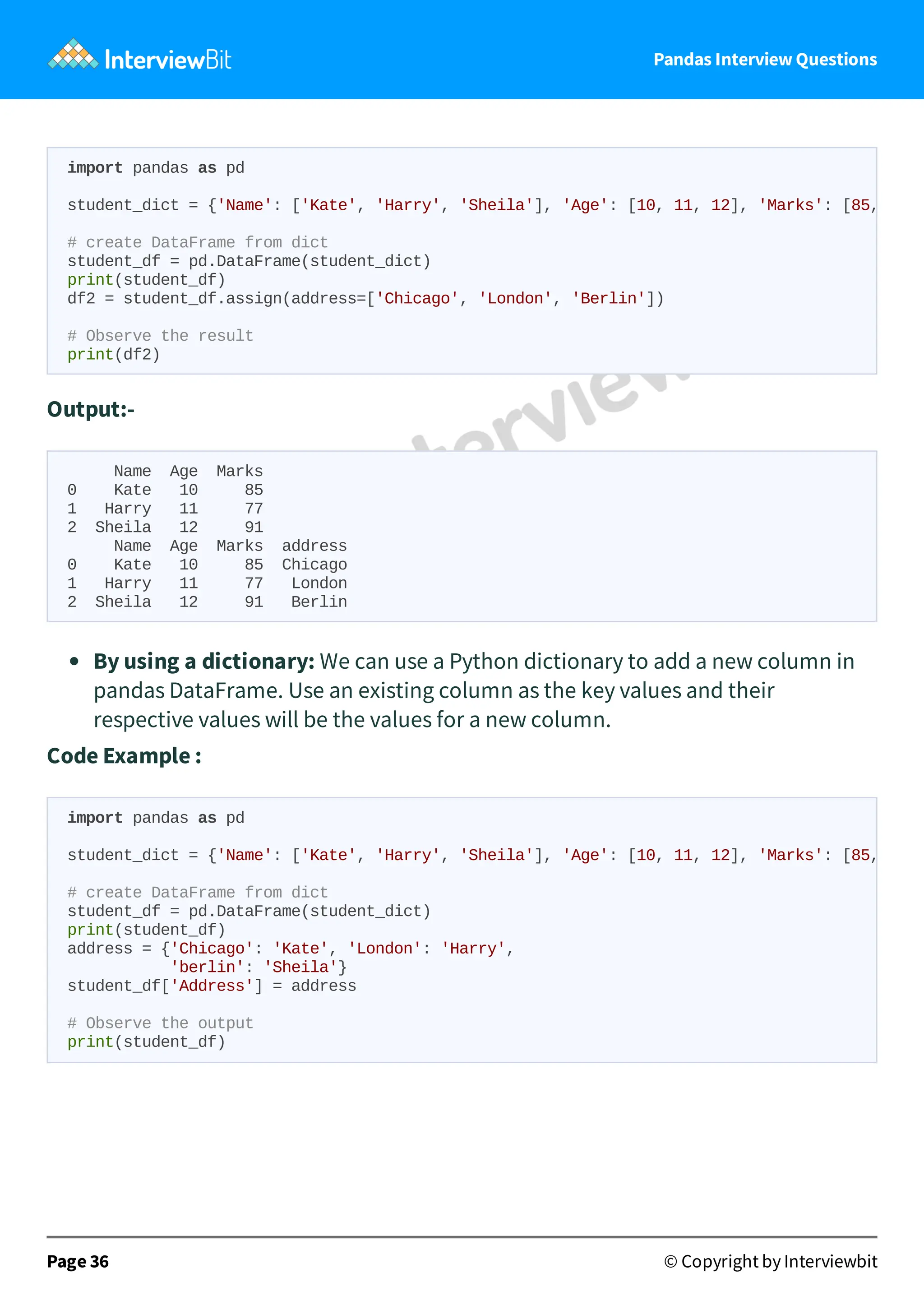 Pandas Interview Questions
Output:-
Name Age Marks
0 Kate 10 85
1 Harry 11 77
2 Sheila 12 91
Name Age Marks address
0 Kate 10 85 Chicago
1 Harry 11 77 London
2 Sheila 12 91 Berlin
By using a dictionary: We can use a Python dictionary to add a new column in
pandas DataFrame. Use an existing column as the key values and their
respective values will be the values for a new column.
Code Example :
Page 36 © Copyright by Interviewbit
import pandas as pd
student_dict = {'Name': ['Kate', 'Harry', 'Sheila'], 'Age': [10, 11, 12], 'Marks': [85,
# create DataFrame from dict
student_df = pd.DataFrame(student_dict)
print(student_df)
df2 = student_df.assign(address=['Chicago', 'London', 'Berlin'])
# Observe the result
print(df2)
import pandas as pd
student_dict = {'Name': ['Kate', 'Harry', 'Sheila'], 'Age': [10, 11, 12], 'Marks': [85,
# create DataFrame from dict
student_df = pd.DataFrame(student_dict)
print(student_df)
address = {'Chicago': 'Kate', 'London': 'Harry',
'berlin': 'Sheila'}
student_df['Address'] = address
# Observe the output
print(student_df)
 