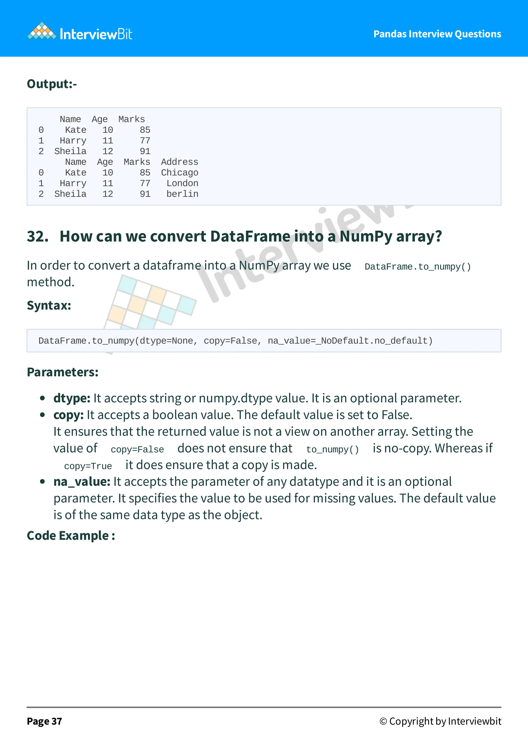 Pandas Interview Questions
Output:-
Name Age Marks
0 Kate 10 85
1 Harry 11 77
2 Sheila 12 91
Name Age Marks Address
0 Kate 10 85 Chicago
1 Harry 11 77 London
2 Sheila 12 91 berlin
32. How can we convert DataFrame into a NumPy array?
In order to convert a dataframe into a NumPy array we use DataFrame.to_numpy()
method.
Syntax:
DataFrame.to_numpy(dtype=None, copy=False, na_value=_NoDefault.no_default)
Parameters:
dtype: It accepts string or numpy.dtype value. It is an optional parameter.
copy: It accepts a boolean value. The default value is set to False.
It ensures that the returned value is not a view on another array. Setting the
value of copy=False does not ensure that to_numpy() is no-copy. Whereas if
copy=True it does ensure that a copy is made.
na_value: It accepts the parameter of any datatype and it is an optional
parameter. It specifies the value to be used for missing values. The default value
is of the same data type as the object.
Code Example :
Page 37 © Copyright by Interviewbit
 