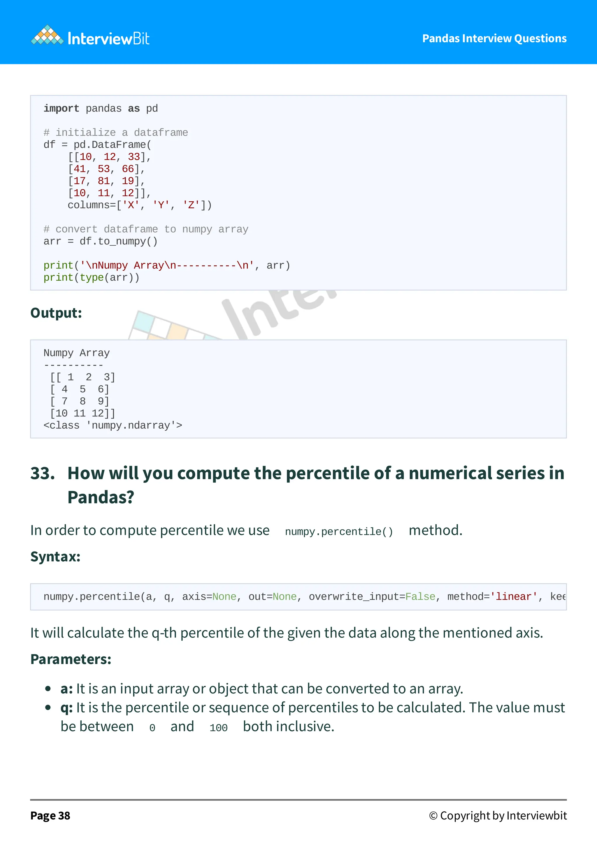 Pandas Interview Questions
import pandas as pd
# initialize a dataframe
df = pd.DataFrame(
[[10, 12, 33],
[41, 53, 66],
[17, 81, 19],
[10, 11, 12]],
columns=['X', 'Y', 'Z'])
# convert dataframe to numpy array
arr = df.to_numpy()
print('nNumpy Arrayn----------n', arr)
print(type(arr))
Output:
Numpy Array
----------
[[ 1 2 3]
[ 4 5 6]
[ 7 8 9]
[10 11 12]]
<class 'numpy.ndarray'>
33. How will you compute the percentile of a numerical series in
Pandas?
In order to compute percentile we use numpy.percentile() method.
Syntax:
It will calculate the q-th percentile of the given the data along the mentioned axis.
Parameters:
a: It is an input array or object that can be converted to an array.
q: It is the percentile or sequence of percentiles to be calculated. The value must
be between 0 and 100 both inclusive.
Page 38 © Copyright by Interviewbit
numpy.percentile(a, q, axis=None, out=None, overwrite_input=False, method='linear', kee
 