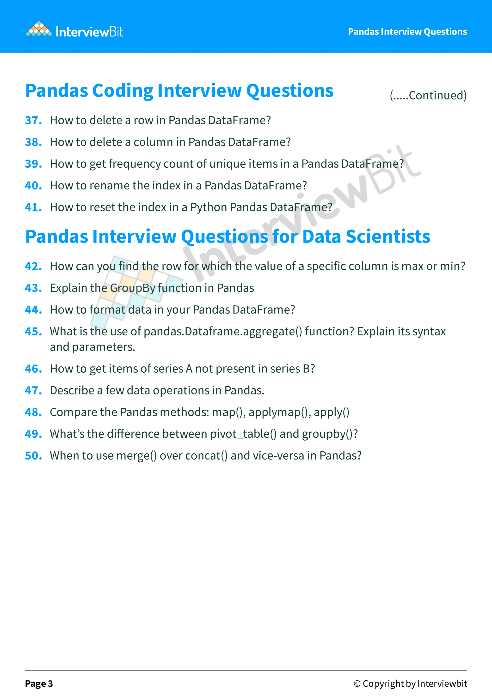Pandas Interview Questions
Pandas Coding Interview Questions (.....Continued)
37. How to delete a row in Pandas DataFrame?
38. How to delete a column in Pandas DataFrame?
39. How to get frequency count of unique items in a Pandas DataFrame?
40. How to rename the index in a Pandas DataFrame?
41. How to reset the index in a Python Pandas DataFrame?
Pandas Interview Questions for Data Scientists
42. How can you find the row for which the value of a specific column is max or min?
43. Explain the GroupBy function in Pandas
44. How to format data in your Pandas DataFrame?
45. What is the use of pandas.Dataframe.aggregate() function? Explain its syntax
and parameters.
46. How to get items of series A not present in series B?
47. Describe a few data operations in Pandas.
48. Compare the Pandas methods: map(), applymap(), apply()
49. What’s the diﬀerence between pivot_table() and groupby()?
50. When to use merge() over concat() and vice-versa in Pandas?
Page 3 © Copyright by Interviewbit
 