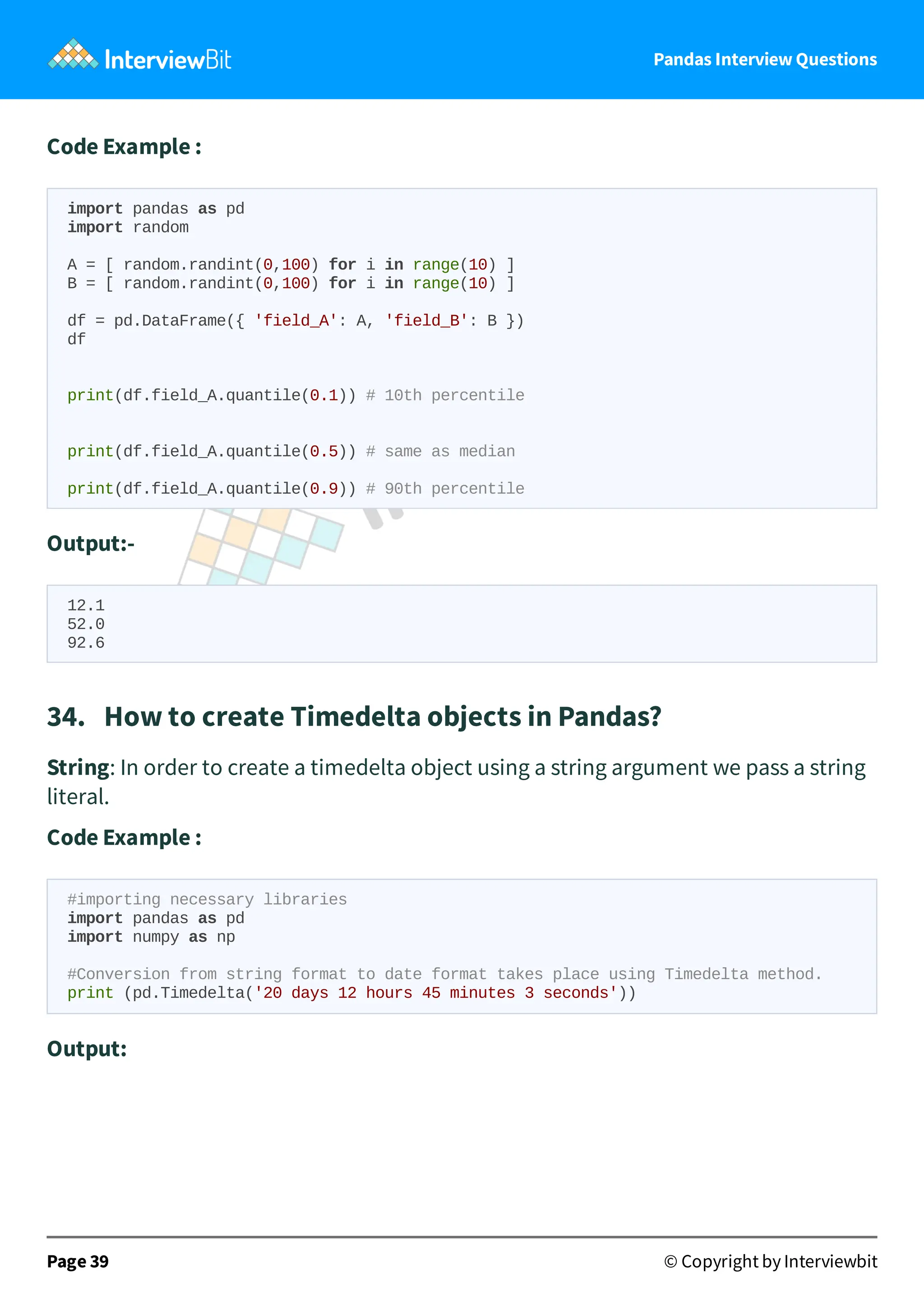 Pandas Interview Questions
Code Example :
import pandas as pd
import random
A = [ random.randint(0,100) for i in range(10) ]
B = [ random.randint(0,100) for i in range(10) ]
df = pd.DataFrame({ 'field_A': A, 'field_B': B })
df
print(df.field_A.quantile(0.1)) # 10th percentile
print(df.field_A.quantile(0.5)) # same as median
print(df.field_A.quantile(0.9)) # 90th percentile
Output:-
12.1
52.0
92.6
34. How to create Timedelta objects in Pandas?
String: In order to create a timedelta object using a string argument we pass a string
literal.
Code Example :
#importing necessary libraries
import pandas as pd
import numpy as np
#Conversion from string format to date format takes place using Timedelta method.
print (pd.Timedelta('20 days 12 hours 45 minutes 3 seconds'))
Output:
Page 39 © Copyright by Interviewbit
 