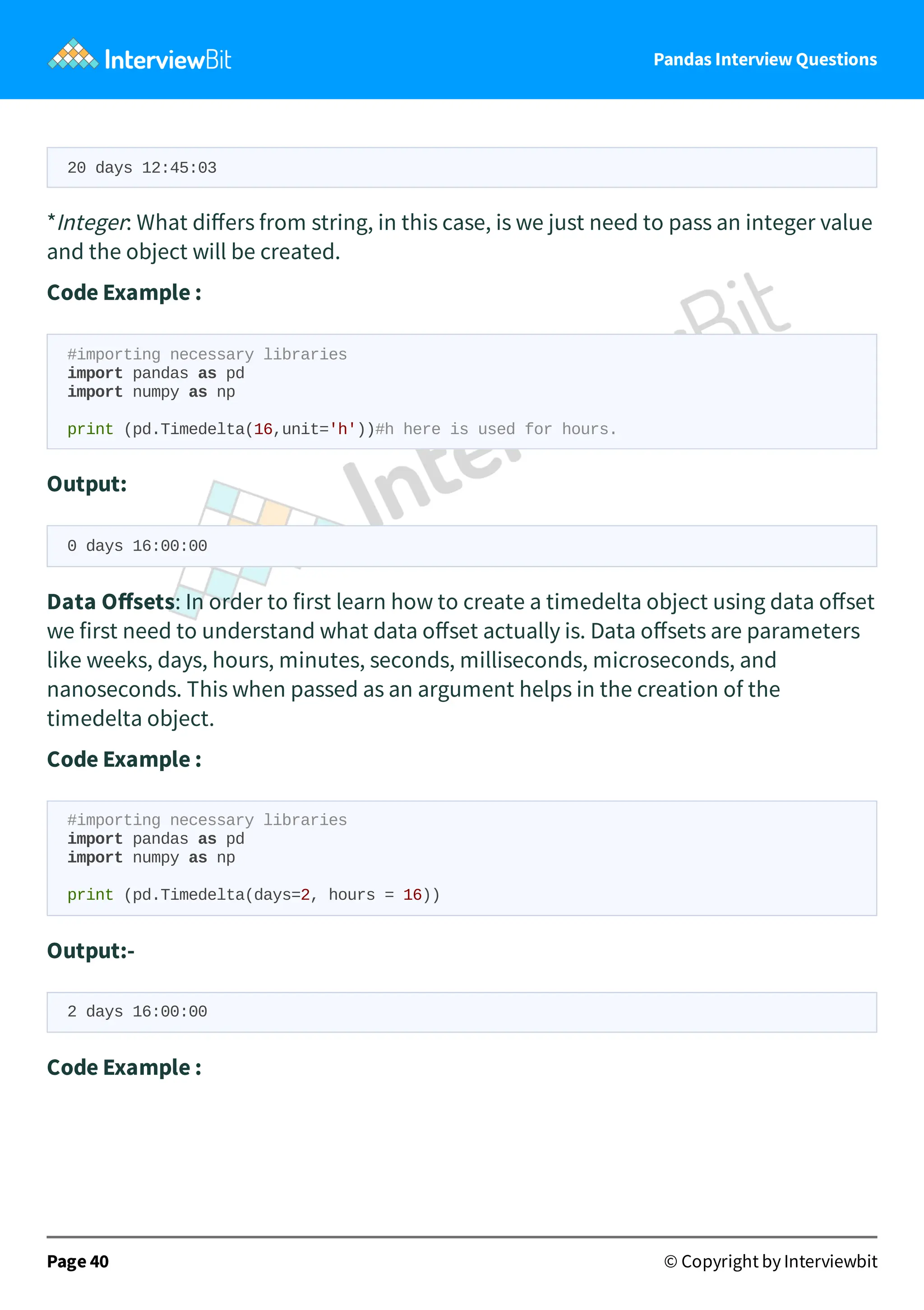 Pandas Interview Questions
20 days 12:45:03
*Integer: What diﬀers from string, in this case, is we just need to pass an integer value
and the object will be created.
Code Example :
#importing necessary libraries
import pandas as pd
import numpy as np
print (pd.Timedelta(16,unit='h'))#h here is used for hours.
Output:
0 days 16:00:00
Data Oﬀsets: In order to first learn how to create a timedelta object using data oﬀset
we first need to understand what data oﬀset actually is. Data oﬀsets are parameters
like weeks, days, hours, minutes, seconds, milliseconds, microseconds, and
nanoseconds. This when passed as an argument helps in the creation of the
timedelta object.
Code Example :
#importing necessary libraries
import pandas as pd
import numpy as np
print (pd.Timedelta(days=2, hours = 16))
Output:-
2 days 16:00:00
Code Example :
Page 40 © Copyright by Interviewbit
 
