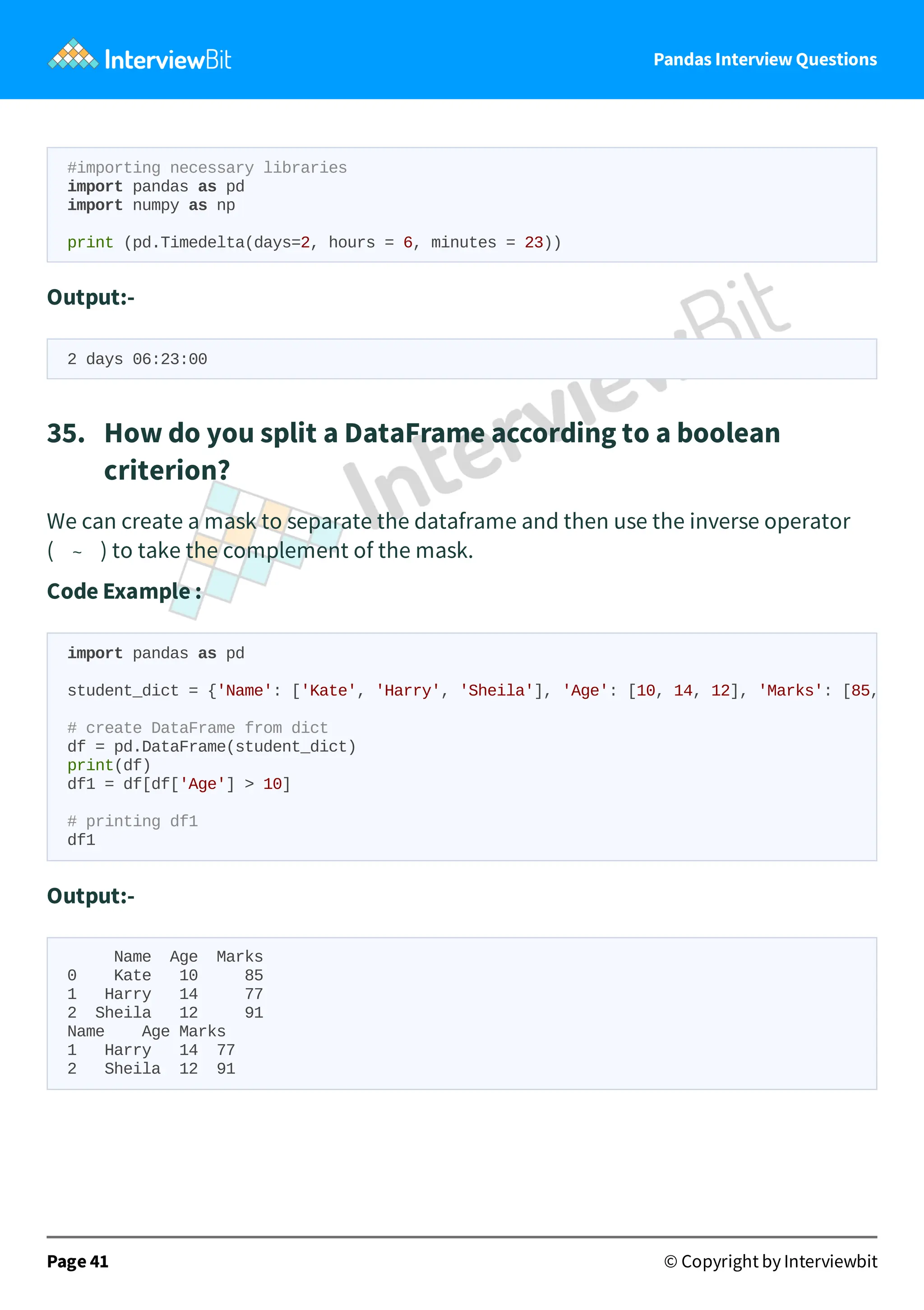 Pandas Interview Questions
#importing necessary libraries
import pandas as pd
import numpy as np
print (pd.Timedelta(days=2, hours = 6, minutes = 23))
Output:-
2 days 06:23:00
35. How do you split a DataFrame according to a boolean
criterion?
We can create a mask to separate the dataframe and then use the inverse operator
( ~ ) to take the complement of the mask.
Code Example :
Output:-
Name Age Marks
0 Kate 10 85
1 Harry 14 77
2 Sheila 12 91
Name Age Marks
1 Harry 14 77
2 Sheila 12 91
Page 41 © Copyright by Interviewbit
import pandas as pd
student_dict = {'Name': ['Kate', 'Harry', 'Sheila'], 'Age': [10, 14, 12], 'Marks': [85,
# create DataFrame from dict
df = pd.DataFrame(student_dict)
print(df)
df1 = df[df['Age'] > 10]
# printing df1
df1
 